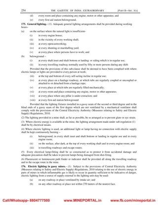 254 THE GAZETTE OF INDIA : EXTRAORDINARY [PART II—SEC. 3(i)]
(d) every room and place containing any engine, motor or other apparatus; and
(e) every first aid station belowground.
175. General lighting.– (1) Adequate general lighting arrangements shall be provided during working
hours-
(a) on the surface where the natural light is insufficient-
(i) in every engine house;
(ii) in the vicinity of every working shaft;
(iii) at every opencastworking;
(iv) at every shunting or marshalling yard;
(v) at every place where persons have to work; and
(b) belowground –
(i) at every shaft inset and shaft bottom or landing or siding which is in regular use;
(ii) in every travelling roadway normally used by fifty or more persons during any shift:
Provided that the provisions of this sub-clause shall be deemed to have been complied with where
electric lamps or lights are provided to every person at work;
(iii) at the top and bottom of every self-acting incline in regular use;
(iv) at every place on a haulage roadway, at which tubs are regularly coupled or uncoupled or
attached to or detached from a haulage rope;
(v) at every place at which tubs are regularly filled mechanically;
(vi) at every room and place containing any engine, motor or other apparatus;
(vii) at every place where any pillar is under extraction; and
(viii) at every first aid station belowground:
Provided that the lighting fixtures installed in a gassy seam of the second or third degree and in the
blind ends of a gassy seam of the first degree which are not ventilated by a mechanical ventilator shall
comply with the provisions of the Central Electricity Authority (Measures relating to Safety and Electric
Supply) Regulations, 2010.
(2) The lighting provided in a mine shall, as far as possible, be so arranged as to prevent glare or eye strain.
(3) Where electric energy is available at the mine, the lighting arrangement made under sub-regulation (1)
shall be by electrical means.
(4) Where electric lighting is used, an additional light or lamp having no connection with electric supply
shall be kept continuously burning –
(i) belowground, in every shaft inset and shaft bottom or landing in regular use and in every
engine room;
(ii) on the surface, after dark, at the top of every working shaft and in every engine room; and
(iii) in travelling roadways and escape routes.
(5) Every electrical lamp-fitting shall be so constructed as to protect it from accidental damage and
adequate precaution shall be taken to prevent lamps being damaged from shot-firing.
(6) Fluorescent or luminescent path finder or indicator shall be provided all along the travelling roadway
and in the escape route in the mine.
176. Electric lighting in gassy mines.– (1) Subject to the provisions of Central Electricity Authority
(Measures relating to Safety and Electric Supply) Regulations, 2010 relating to the use of electric energy in
parts of mines in which inflammable gas is likely to occur in quantity sufficient to be indicative of danger,
electric lighting from a source of supply external to the lighting unit may be used-
(a) on any roadway or place ventilated by intake air; and
(b) on any other roadway or place not within 270 meters of the nearest face.
Call/Whatsapp- 8804777500 www.MINEPORTAL.in www.fb.com/mineportal.in
 