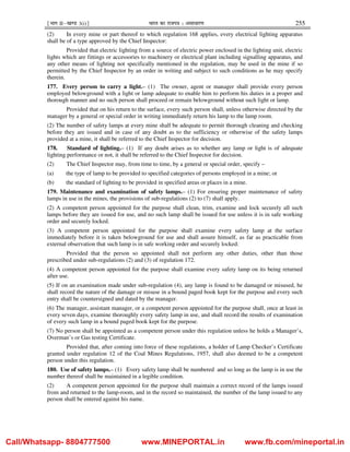¹Hkkx IIµ[k.M 3(i)º Hkkjr dk jkti=k % vlk/kj.k 255
(2) In every mine or part thereof to which regulation 168 applies, every electrical lighting apparatus
shall be of a type approved by the Chief Inspector:
Provided that electric lighting from a source of electric power enclosed in the lighting unit, electric
lights which are fittings or accessories to machinery or electrical plant including signalling apparatus, and
any other means of lighting not specifically mentioned in the regulation, may be used in the mine if so
permitted by the Chief Inspector by an order in writing and subject to such conditions as he may specify
therein.
177. Every person to carry a light.– (1) The owner, agent or manager shall provide every person
employed belowground with a light or lamp adequate to enable him to perform his duties in a proper and
thorough manner and no such person shall proceed or remain belowground without such light or lamp.
Provided that on his return to the surface, every such person shall, unless otherwise directed by the
manager by a general or special order in writing immediately return his lamp to the lamp room.
(2) The number of safety lamps at every mine shall be adequate to permit thorough cleaning and checking
before they are issued and in case of any doubt as to the sufficiency or otherwise of the safety lamps
provided at a mine, it shall be referred to the Chief Inspector for decision.
178. Standard of lighting.– (1) If any doubt arises as to whether any lamp or light is of adequate
lighting performance or not, it shall be referred to the Chief Inspector for decision.
(2) The Chief Inspector may, from time to time, by a general or special order, specify –
(a) the type of lamp to be provided to specified categories of persons employed in a mine; or
(b) the standard of lighting to be provided in specified areas or places in a mine.
179. Maintenance and examination of safety lamps.– (1) For ensuring proper maintenance of safety
lamps in use in the mines, the provisions of sub-regulations (2) to (7) shall apply.
(2) A competent person appointed for the purpose shall clean, trim, examine and lock securely all such
lamps before they are issued for use, and no such lamp shall be issued for use unless it is in safe working
order and securely locked.
(3) A competent person appointed for the purpose shall examine every safety lamp at the surface
immediately before it is taken belowground for use and shall assure himself, as far as practicable from
external observation that such lamp is in safe working order and securely locked:
Provided that the person so appointed shall not perform any other duties, other than those
prescribed under sub-regulations (2) and (3) of regulation 172.
(4) A competent person appointed for the purpose shall examine every safety lamp on its being returned
after use.
(5) If on an examination made under sub-regulation (4), any lamp is found to be damaged or misused, he
shall record the nature of the damage or misuse in a bound paged book kept for the purpose and every such
entry shall be countersigned and dated by the manager.
(6) The manager, assistant manager, or a competent person appointed for the purpose shall, once at least in
every seven days, examine thoroughly every safety lamp in use, and shall record the results of examination
of every such lamp in a bound paged book kept for the purpose.
(7) No person shall be appointed as a competent person under this regulation unless he holds a Manager’s,
Overman’s or Gas testing Certificate.
Provided that, after coming into force of these regulations, a holder of Lamp Checker’s Certificate
granted under regulation 12 of the Coal Mines Regulations, 1957, shall also deemed to be a competent
person under this regulation.
180. Use of safety lamps.– (1) Every safety lamp shall be numbered and so long as the lamp is in use the
number thereof shall be maintained in a legible condition.
(2) A competent person appointed for the purpose shall maintain a correct record of the lamps issued
from and returned to the lamp-room, and in the record so maintained, the number of the lamp issued to any
person shall be entered against his name.
Call/Whatsapp- 8804777500 www.MINEPORTAL.in www.fb.com/mineportal.in
 