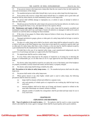 256 THE GAZETTE OF INDIA : EXTRAORDINARY [PART II—SEC. 3(i)]
(3) If any person returns to the lamp-room a lamp other than the one issued to him, he shall explain the
cause and circumstances of the change.
(4) No unauthorised person shall either himself take or give out any safety lamp from the lamp-room.
(5) Every person who receives a lamp shall satisfy himself that it is complete and in good order and
should he find any defect therein, he shall immediately return it to the lamp-room.
(6) No person shall willfully damage or improperly use, or unlock or open, or attempt to unlock or
open any safety lamp.
(7) Should any person find that the safety lamp in his possession has become defective, he shall at once
carefully extinguish the flame, if any, and report the fact to his superior official.
181. Maintenance and repairs of safety lamps.– (1) Every safety lamp shall be properly assembled and
maintained in good order and if any such lamp is found to be defective or damaged, it shall not be used or
issued for use until the defect or damage has been remedied.
(2) If the wires of any gauge of a flame safety lamp are broken or burnt away, the gauge shall not be
reconditioned for further use.
(3) Damaged and defective gauges, glasses or other parts of a safety lamp shall not be kept or stored in
the safety lamp-room.
(4) No glass of a safety lamp and no bulb of an electric safety lamp shall be replaced except by a glass
or bulb of such type as the Chief Inspector may, from time to time specify by a general or special order, and
no other part of a safety lamp, other than a wick or battery, as the case may be, shall be replaced except by
a part manufactured by the manufacturers of the lamp to approved specifications.
Provided that in the case of an imported safety lamp, a part manufactured indigenously may be
used if it is of such design and make as is approved by the Chief Inspector.
(5) No repaired part shall be used in a safety lamp:
(6) In every flame safety lamp kept for the purpose of inspection or of testing for or detecting the
presence of inflammable gas, no oil other than an oil of a type approved by the Chief Inspector shall be
used.
(7) No electric safety lamp shall be issued for use unless the covers of the battery and of the headpiece
are properly assembled, securely locked and sealed, and the battery is properly charged.
(8) No electric safety lamp shall be hung or held by the cable.
182. Precautions to be taken in safety lamp-rooms.– (1) No unauthorised person shall enter the safety
lamp room.
(2) No person shall smoke in the safety lamp-room.
(3) Where petrol, benzol or any other highly volatile spirit is used in safety lamps, the following
precautions shall be observed, namely:-
(a) lamps shall be cleaned, refitted and refilled in a separate room;
(b) only such quantity of volatile spirit as is required for one working day shall be kept in any
such room;
(c) internal relighters shall not be taken out of lamps and cleaned, repaired or refitted on the
same table wherelamps are cleaned, refitted or refilled;
(d) adequate number of suitable fire extinguishers shall be provided and kept ready for use in
every such room.
CHAPTER XIV
EXPLOSIVES AND SHOTFIRING
183. Type of explosives to be used in mines.– (1) No explosive shall be used in a mine except that
which is provided by the owner, agent or manager which shall be of good quality and in good condition.
Call/Whatsapp- 8804777500 www.MINEPORTAL.in www.fb.com/mineportal.in
 