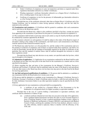 ¹Hkkx IIµ[k.M 3(i)º Hkkjr dk jkti=k % vlk/kj.k 169
e) Sirdar’s Certificate of competency to carry out inspections and duties as required under these
regulations (hereinafter referred to as a Sirdar’s Certificate);
f) Winding engineman’s certificate (hereinafter referred to as a Engine Driver’s Certificate) to
drive a winding engine of any type or class; and
g) Certificate of competency to test for the presence of inflammable gas (hereinafter referred to
as a Gas Testing Certificate):
Provided that any of the certificates aforesaid, other than an Engine Driver’s Certificate and a Gas
Testing Certificate, may be restricted to mines having opencast working only, and this fact shall be
endorsed on the certificate.
12. Examinations and examiners.- (1) Certificate shall be granted to candidates after such examinations
and in such form as the Board may specify:
Provided that the Board may, subject to the conditions specified in bye-laws, exempt any person
from appearing at the examination or part thereof for the grant of a certificate referred to in regulation 11.
(2) The examination shall be held at such times and at such centres as may be fixed by the Board, and shall
be conducted by examiners appointed by the Board.
(3) The examiners referred to in sub-regulation (2) shall be subject to the orders of the Board in respect of
all matters relating to the conduct of the examinations, and shall receive such remuneration as the Board,
with the sanction of the Central Government, may fix.
(4) The Board may make bye-laws as to the procedure for, and the conduct of the examinations and as to
the granting of certificate of competency and of fitness as required under these regulations, and shall so far
as may be practicable, provide that the standard of knowledge required for the grant of certificates of any
particular class and the standard of medical fitness shall be uniform throughout the territories to which
these regulations extend:
Provided that the Board may take decision on any matter, not specified under the bye-laws, which
may be brought to it for disposal.
13. Submission of application.- (1) Application for an examination conducted by the Board shall be made
to the Board not less than sixty days prior to the date fixed for the examination in a manner and on a form
specified for the purpose.
(2) Notice regarding the date and place of the examination for the Manager’s Certificate, Surveyor’s
Certificate and Overman’s Certificates shall be published under the order of the Board in such periodicals
or by any other means as the Board may direct, not less than sixty days prior to the date fixed by the Board
for receiving applications.
14. Age limit and general qualifications of candidates.- (1) No person shall be admitted as a candidate at
any examination held by the Board unless he is twenty years of age.
(2) No person shall be admitted as a candidate at any examination for a Manager’s Certificate, Surveyor’s
Certificate, Overman’s Certificate or Sirdar’s Certificate unless he holds a valid first-aid certificate of the
St. John Ambulance Association (India) or any other equivalent standard as may be specified by the Chief
Inspector.
(3) Every application for any examination as aforesaid shall be accompanied by,-
(i) a certificate of age verified by a Gazetted Officer of the Government or by the
headmaster of a recognised school of a higher secondary or equivalent standard:
Provided that in the case of a person holding a matriculation or equivalent certificate, such
certificate shall be submitted as evidence of age;
(ii) a medical certificate obtained not more than one year prior to the date of his application,
from a qualified medical practitioner not below the rank of a Civil Assistant Surgeon or
from a Certifying Surgeon or from a medical practitioner holding at least a degree in
Bachelor of Medicines and Bachelor of Surgery (M.B.B.S.) and registered with Medical
Council of India, certifying the candidate to be free from deafness, defective vision or
any other infirmity, mental or physical, likely to interfere with the efficiency of his
work; and
 