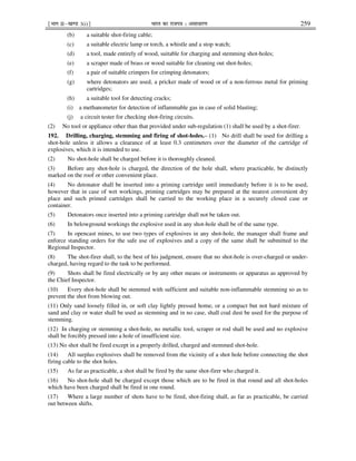 ¹Hkkx IIµ[k.M 3(i)º Hkkjr dk jkti=k % vlk/kj.k 259
(b) a suitable shot-firing cable;
(c) a suitable electric lamp or torch, a whistle and a stop watch;
(d) a tool, made entirely of wood, suitable for charging and stemming shot-holes;
(e) a scraper made of brass or wood suitable for cleaning out shot-holes;
(f) a pair of suitable crimpers for crimping detonators;
(g) where detonators are used, a pricker made of wood or of a non-ferrous metal for priming
cartridges;
(h) a suitable tool for detecting cracks;
(i) a methanometer for detection of inflammable gas in case of solid blasting;
(j) a circuit tester for checking shot-firing circuits.
(2) No tool or appliance other than that provided under sub-regulation (1) shall be used by a shot-firer.
192. Drilling, charging, stemming and firing of shot-holes.– (1) No drill shall be used for drilling a
shot-hole unless it allows a clearance of at least 0.3 centimeters over the diameter of the cartridge of
explosives, which it is intended to use.
(2) No shot-hole shall be charged before it is thoroughly cleaned.
(3) Before any shot-hole is charged, the direction of the hole shall, where practicable, be distinctly
marked on the roof or other convenient place.
(4) No detonator shall be inserted into a priming cartridge until immediately before it is to be used,
however that in case of wet workings, priming cartridges may be prepared at the nearest convenient dry
place and such primed cartridges shall be carried to the working place in a securely closed case or
container.
(5) Detonators once inserted into a priming cartridge shall not be taken out.
(6) In belowground workings the explosive used in any shot-hole shall be of the same type.
(7) In opencast mines, to use two types of explosives in any shot-hole, the manager shall frame and
enforce standing orders for the safe use of explosives and a copy of the same shall be submitted to the
Regional Inspector.
(8) The shot-firer shall, to the best of his judgment, ensure that no shot-hole is over-charged or under-
charged, having regard to the task to be performed.
(9) Shots shall be fired electrically or by any other means or instruments or apparatus as approved by
the Chief Inspector.
(10) Every shot-hole shall be stemmed with sufficient and suitable non-inflammable stemming so as to
prevent the shot from blowing out.
(11) Only sand loosely filled in, or soft clay lightly pressed home, or a compact but not hard mixture of
sand and clay or water shall be used as stemming and in no case, shall coal dust be used for the purpose of
stemming.
(12) In charging or stemming a shot-hole, no metallic tool, scraper or rod shall be used and no explosive
shall be forcibly pressed into a hole of insufficient size.
(13) No shot shall be fired except in a properly drilled, charged and stemmed shot-hole.
(14) All surplus explosives shall be removed from the vicinity of a shot hole before connecting the shot
firing cable to the shot holes.
(15) As far as practicable, a shot shall be fired by the same shot-firer who charged it.
(16) No shot-hole shall be charged except those which are to be fired in that round and all shot-holes
which have been charged shall be fired in one round.
(17) Where a large number of shots have to be fired, shot-firing shall, as far as practicable, be carried
out between shifts.
 