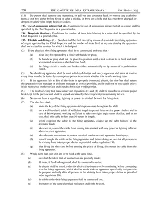 260 THE GAZETTE OF INDIA : EXTRAORDINARY [PART II—SEC. 3(i)]
(18) No person shall remove any stemming, or pull out any detonator lead, or remove any explosive
from a shot-hole either before firing or after a misfire, or bore out a hole that has once been charged, or
deepen or tamper with empty holes or sockets.
193. Use of ammonium nitrate fuel oil.– Conditions for use of ammonium nitrate fuel oil in a mine shall be
specified by the Chief Inspector in a general order.
194. Deep-hole blasting.– Conditions for conduct of deep hole blasting in a mine shall be specified by the
Chief Inspector in a general order.
195. Electric shot-firing.– (1) No shot shall be fired except by means of a suitable shot-firing apparatus
of a type approved by the Chief Inspector and the number of shots fired at any one time by the apparatus
shall not exceed the number for which it is designed.
(2) Every electrical shot-firing apparatus shall be so constructed and used that –
(a) it can only be operated by a removable handle or plug;
(b) the handle or plug shall not be placed in position until a shot is about to be fired and shall
be removed as soon as a shot has been fired;
(c) the firing circuit is made and broken either automatically or by means of a push-button
switch.
(3) No shot-firing apparatus shall be used which is defective and every apparatus shall once at least in
every three months, be tested by a competent person to ascertain whether it is in safe working order.
(4) If the apparatus fails to fire all the shots in a properly connected circuit, the shot-firer shall return
the apparatus to the manager or assistant manager as soon as possible, and it shall not be used again unless
it has been tested on the surface and found to be in safe working order.
(5) The result of every test made under sub-regulations (3) and (4) shall be recorded in a bound paged
book kept for the purpose and shall be signed and dated by the competent person making the test.
(6) No current from a signalling, lighting or power circuit shall be used for firing shots.
(7) The shot-firer shall-
(a) retain the key of the firing apparatus in his possession throughout his shift;
(b) use a well-insulated cable of sufficient length to permit him to take proper shelter and in
case of belowground working sufficient to take two right angle turns of pillar, and in no
case, shall this cable be less than 50 meters in length;
(c) before coupling the cable to the firing apparatus, couple up the cable himself to the
detonator leads;
(d) take care to prevent the cable from coming into contact with any power or lighting cable or
other electrical apparatus;
(e) take adequate precautions to protect electrical conductors and apparatus from injury;
(f) himself couple the cable to the firing apparatus and before doing so, see that all persons in
the vicinity have taken proper shelter as provided under regulation 196;
(g) after firing the shots and before entering the place of firing, disconnect the cable from the
firing apparatus.
(8) Where more than one shot are to be fired at the same time,-
(a) care shall be taken that all connections are properly made;
(b) all shots, if fired belowground, shall be connected in series;
(c) the circuit shall be tested, either for electrical resistance or for continuity, before connecting
it to the firing apparatus, which shall be made with an apparatus specifically designed for
the purpose and only after all persons in the vicinity have taken proper shelter as provided
under regulation 196;
(d) the cable to the shot-firing apparatus shall be connected last;
(e) detonators of the same electrical resistance shall only be used.
 