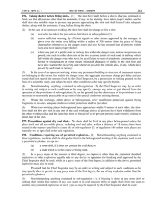 ¹Hkkx IIµ[k.M 3(i)º Hkkjr dk jkti=k % vlk/kj.k 261
196. Taking shelter before firing shots.– (1) The shot-firer shall, before a shot is charged, stemmed or
fired, see that all persons other than his assistants, if any, in the vicinity, have taken proper shelter, and he
shall also take suitable steps to prevent any person approaching the shot and shall himself take adequate
shelter, along with his assistants, if any, before firing the shots.
(2) In the case of an opencast working, the shot-firer shall not charge or fire a shot-
(a) unless he has taken the precautions laid down in sub-regulation (1);
(b) unless sufficient warning, by efficient signals or other means approved by the manager, is
given over the entire area falling within a radius of 500 meters from the place of firing
(hereinafter referred to as the danger zone) and also he has ensured that all persons within
such area have taken proper shelter;
(c) where any part of a public road or railway lies within the danger zone, unless two persons are
posted, one each in either direction at the two extreme points of such road or railway which
fall within the danger zone who have, by an efficient system of telephonic communication or
hooter or loudspeakers or other means intimated clearance of traffic to the shot-firer and
have also warned the passersby and whenever possible the vehicle also, if any, which have
passed by such road or railway.
(3) In the case of an opencast working, where any permanent building or structure of permanent nature
not belonging to the owner lies within the danger zone, the aggregate maximum charge per delay and per
round shall not exceed the amount fixed by the Chief Inspector, by a permission in writing granted on the
basis of a scientific study, and subject to such other conditions as he may specify therein.
(4) Notwithstanding anything contained in sub-regulation (3), the Chief Inspector may, by an order
in writing and subject to such conditions as he may specify, exempt any mine or part thereof from the
operation of the provisions of sub-regulation (3), on the ground that the observance of its provisions is not
necessary or reasonably practicable on account of the special conditions existing thereat.
(5) Where the workings, either above or belowground, offer insufficient protection against flying
fragments or missiles, adequate shelters or other protection shall be provided.
(6) When two working places belowground have approached within 9 meters of each other, the shot-
firer shall not fire any shot in any one of the said workings unless all persons have been withdrawn from
the other working place and the same has been so fenced off as to prevent persons inadvertently coming in
direct line of the shot.
197. Precautions against dry coal dust.- No shots shall be fired at any place belowground unless the
place itself and all accessible places, including roof and sides, within a distance of 18 meters have been
treated in the manner specified in clause (b) of sub-regulation (3) of regulation 144 unless such places are
naturally wet as specified in the said regulation.
198. Conditions requiring use of permitted explosives.– (1) Notwithstanding anything contained in
these regulations, no shots shall be charged or fired in the belowground working if the explosive used is not
a permitted explosive, except in–
(a) a stone-drift, if it does not contain dry coal dust; or
(b) a shaft which is in the course of being sunk.
(2) In a gassy seam of the second or third degree, no explosive other than the permitted sheathed
explosives or other explosives equally safe or any device or apparatus for breaking coal approved by the
Chief Inspector shall be used, while in a gassy seam of the first degree, in addition to the above, permitted
explosives may also be used:
Provided that the Chief Inspector may by an order in writing and subject to such conditions as he
may specify therein, permit, in any gassy seam of the first degree, the use of any explosives other than the
permitted explosives.
(3) Notwithstanding anything contained in sub-regulation (1), if blasting is done in any stone drift or
sinking shaft within five meters of any coal seam or in coal measure drifts or staple shaft from one seam to
another only permitted explosives of such types as may be required by the Chief Inspector shall be used:
 