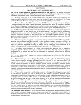 264 THE GAZETTE OF INDIA : EXTRAORDINARY [PART II—SEC. 3(i)]
CHAPTER XV
MACHINERY, PLANT AND EQUIPMENT
208. Use of certain machinery, equipment and devices in coal mines.- (1) No internal combustion
engine or steam boiler shall be used belowground in a mine expect with the previous permission in writing
of the Chief Inspector and subject to such conditions as he may specify therein.
(2) In every gassy seam of the second or third degree, only flame proof electrical apparatus and
equipment shall be used belowground unless otherwise provided for under the provisions of the Central
Electricity Authority (Measures relating to Safety and Electric Supply) Regulations, 2010:
Provided that the Central Government or the Chief Inspector or an Inspector authorised by the
Central Government may, subject to such conditions as may be specified, permit the continuance of the use
of non-flame proof apparatus or equipment for a specified period, not exceeding one year, in any mine of
the first degree gassiness, which has subsequently been classified as second or third degree gassiness.
(3) The Chief Inspector may, from time to time by notification in the Official Gazette, specify appliances,
equipment, machinery, or other material, that are or may be used in a mine, which shall be of such type,
standard and make as approved by the Chief Inspector by a general or special order, and where any such
appliance, equipment, machinery or other material had been specified by the Chief Inspector, any such
appliance, equipment, machinery, or material, other than that approved by the Chief Inspector as aforesaid,
shall not be used in any mine.
(4) Where in respect of any appliance, equipment, machinery or other material, the Chief Inspector has
not made any notification under sub-regulation (3) and any such appliance, equipment, machinery or
material is used in any mine, the Chief Inspector or Regional Inspector may, if he is of the opinion that the
use of such appliance, equipment, machinery, or material is likely to endanger safety in the mine, by an
order in writing, prohibit the use thereof until the same is approved by the Chief Inspector.
(5) The owner, agent or manager of a mine while acquiring any approved type of machinery,
equipment, apparatus, device, lamp, light or materials shall ensure that they conform to approved
specifications in all respects and shall also be responsible for maintaining them as per the approved
standard.
(6) A copy of approval of every approved machinery, equipment and device being used shall be kept at
the office of the mine.
(7) Where machinery is used for lifting, pulling, drilling, other than by hand held drill, dinting, ripping,
cutting, loading, hauling or dumping, safe code of practices separately for each type of machinery with
respect to the method of work, shall be framed by the person authorised for the purpose, containing codes
for the control and guidance of persons employed for the erection, installation, operation, repairs,
maintenance, dismantling and transportation of such machinery and ancillary equipment as well as for the
prevention of accident and to provide for the safety, health, convenience and discipline of the persons so
employed and the engineer authorised for the purpose shall be responsible for the implementation of above
safe code of practices.
(8) Where surface transportation and handling machinery including coal handling plants, repair sheds
or workshops are provided, safe code of practices for their erection, installation, operation, repairs,
maintenance, dismantling and transportation of such machinery, plants and ancillary equipment as well as
for the prevention of accident and to provide for the safety, health, convenience and discipline of the
persons so employed shall be framed by the person authorised for the purpose, and the engineer authorised
for the purpose shall be responsible for the implementation of above safe code of practices.
209. General provisions for construction and maintenance of machinery.– All parts and working gear,
whether fixed or movable, including the anchoring and fixing appliances, of all machinery and apparatus
used as or forming part of the equipment of a mine, and all foundations in or to which any such appliances
are anchored or fixed shall be of good design, sound construction, suitable material, adequate strength and
free from visible defect and shall be properly maintained.
210. Apparatus under pressure.– (1) All apparatus, used as or forming part of the equipment of a mine,
which contains or produces air, gas or steam at a pressure greater than atmospheric pressure shall be so
designed, constructed, installed and maintained as to obviate any risk of fire, bursting, explosion or collapse
or the production of noxious gases.
 