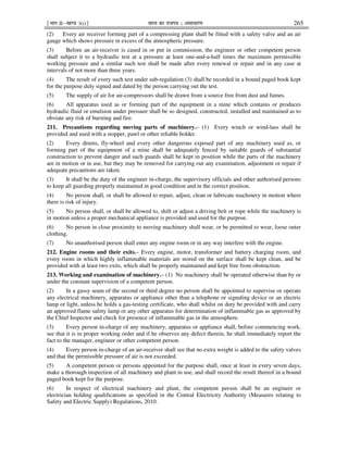 ¹Hkkx IIµ[k.M 3(i)º Hkkjr dk jkti=k % vlk/kj.k 265
(2) Every air receiver forming part of a compressing plant shall be fitted with a safety valve and an air
gauge which shows pressure in excess of the atmospheric pressure.
(3) Before an air-receiver is cased in or put in commission, the engineer or other competent person
shall subject it to a hydraulic test at a pressure at least one-and-a-half times the maximum permissible
working pressure and a similar such test shall be made after every renewal or repair and in any case at
intervals of not more than three years.
(4) The result of every such test under sub-regulation (3) shall be recorded in a bound paged book kept
for the purpose duly signed and dated by the person carrying out the test.
(5) The supply of air for air-compressors shall be drawn from a source free from dust and fumes.
(6) All apparatus used as or forming part of the equipment in a mine which contains or produces
hydraulic fluid or emulsion under pressure shall be so designed, constructed, installed and maintained as to
obviate any risk of bursting and fire.
211. Precautions regarding moving parts of machinery.– (1) Every winch or wind-lass shall be
provided and used with a stopper, pawl or other reliable holder.
(2) Every drums, fly-wheel and every other dangerous exposed part of any machinery used as, or
forming part of the equipment of a mine shall be adequately fenced by suitable guards of substantial
construction to prevent danger and such guards shall be kept in position while the parts of the machinery
are in motion or in use, but they may be removed for carrying out any examination, adjustment or repair if
adequate precautions are taken.
(3) It shall be the duty of the engineer in-charge, the supervisory officials and other authorised persons
to keep all guarding properly maintained in good condition and in the correct position.
(4) No person shall, or shall be allowed to repair, adjust, clean or lubricate machinery in motion where
there is risk of injury.
(5) No person shall, or shall be allowed to, shift or adjust a driving belt or rope while the machinery is
in motion unless a proper mechanical appliance is provided and used for the purpose.
(6) No person in close proximity to moving machinery shall wear, or be permitted to wear, loose outer
clothing.
(7) No unauthorised person shall enter any engine room or in any way interfere with the engine.
212. Engine rooms and their exits.– Every engine, motor, transformer and battery charging room, and
every room in which highly inflammable materials are stored on the surface shall be kept clean, and be
provided with at least two exits, which shall be properly maintained and kept free from obstruction.
213. Working and examination of machinery.– (1) No machinery shall be operated otherwise than by or
under the constant supervision of a competent person.
(2) In a gassy seam of the second or third degree no person shall be appointed to supervise or operate
any electrical machinery, apparatus or appliance other than a telephone or signaling device or an electric
lamp or light, unless he holds a gas-testing certificate, who shall whilst on duty be provided with and carry
an approved flame safety lamp or any other apparatus for determination of inflammable gas as approved by
the Chief Inspector and check for presence of inflammable gas in the atmosphere.
(3) Every person in-charge of any machinery, apparatus or appliance shall, before commencing work,
see that it is in proper working order and if he observes any defect therein, he shall immediately report the
fact to the manager, engineer or other competent person.
(4) Every person in-charge of an air-receiver shall see that no extra weight is added to the safety valves
and that the permissible pressure of air is not exceeded.
(5) A competent person or persons appointed for the purpose shall, once at least in every seven days,
make a thorough inspection of all machinery and plant in use, and shall record the result thereof in a bound
paged book kept for the purpose.
(6) In respect of electrical machinery and plant, the competent person shall be an engineer or
electrician holding qualifications as specified in the Central Electricity Authority (Measures relating to
Safety and Electric Supply) Regulations, 2010.
 