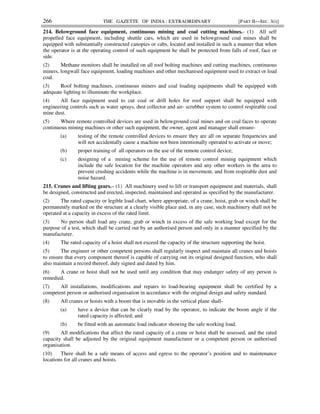 266 THE GAZETTE OF INDIA : EXTRAORDINARY [PART II—SEC. 3(i)]
214. Belowground face equipment, continuous mining and coal cutting machines.- (1) All self
propelled face equipment, including shuttle cars, which are used in belowground coal mines shall be
equipped with substantially constructed canopies or cabs, located and installed in such a manner that when
the operator is at the operating control of such equipment he shall be protected from falls of roof, face or
side.
(2) Methane monitors shall be installed on all roof bolting machines and cutting machines, continuous
miners, longwall face equipment, loading machines and other mechanised equipment used to extract or load
coal.
(3) Roof bolting machines, continuous miners and coal loading equipments shall be equipped with
adequate lighting to illuminate the workplace.
(4) All face equipment used to cut coal or drill holes for roof support shall be equipped with
engineering controls such as water sprays, dust collector and air- scrubber system to control respirable coal
mine dust.
(5) Where remote controlled devices are used in belowground coal mines and on coal faces to operate
continuous mining machines or other such equipment, the owner, agent and manager shall ensure-
(a) testing of the remote controlled devices to ensure they are all on separate frequencies and
will not accidentally cause a machine not been intentionally operated to activate or move;
(b) proper training of all operators on the use of the remote control device;
(c) designing of a mining scheme for the use of remote control mining equipment which
include the safe location for the machine operators and any other workers in the area to
prevent crushing accidents while the machine is in movement, and from respirable dust and
noise hazard.
215. Cranes and lifting gears.– (1) All machinery used to lift or transport equipment and materials, shall
be designed, constructed and erected, inspected, maintained and operated as specified by the manufacturer.
(2) The rated capacity or legible load chart, where appropriate, of a crane, hoist, grab or winch shall be
permanently marked on the structure at a clearly visible place and, in any case, such machinery shall not be
operated at a capacity in excess of the rated limit.
(3) No person shall load any crane, grab or winch in excess of the safe working load except for the
purpose of a test, which shall be carried out by an authorised person and only in a manner specified by the
manufacturer.
(4) The rated capacity of a hoist shall not exceed the capacity of the structure supporting the hoist.
(5) The engineer or other competent persons shall regularly inspect and maintain all cranes and hoists
to ensure that every component thereof is capable of carrying out its original designed function, who shall
also maintain a record thereof, duly signed and dated by him.
(6) A crane or hoist shall not be used until any condition that may endanger safety of any person is
remedied.
(7) All installations, modifications and repairs to load-bearing equipment shall be certified by a
competent person or authorised organisation in accordance with the original design and safety standard.
(8) All cranes or hoists with a boom that is movable in the vertical plane shall-
(a) have a device that can be clearly read by the operator, to indicate the boom angle if the
rated capacity is affected; and
(b) be fitted with an automatic load indicator showing the safe working load.
(9) All modifications that affect the rated capacity of a crane or hoist shall be assessed, and the rated
capacity shall be adjusted by the original equipment manufacturer or a competent person or authorised
organisation.
(10) There shall be a safe means of access and egress to the operator’s position and to maintenance
locations for all cranes and hoists.
 