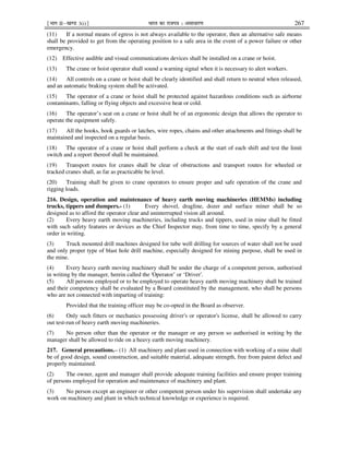 ¹Hkkx IIµ[k.M 3(i)º Hkkjr dk jkti=k % vlk/kj.k 267
(11) If a normal means of egress is not always available to the operator, then an alternative safe means
shall be provided to get from the operating position to a safe area in the event of a power failure or other
emergency.
(12) Effective audible and visual communications devices shall be installed on a crane or hoist.
(13) The crane or hoist operator shall sound a warning signal when it is necessary to alert workers.
(14) All controls on a crane or hoist shall be clearly identified and shall return to neutral when released,
and an automatic braking system shall be activated.
(15) The operator of a crane or hoist shall be protected against hazardous conditions such as airborne
contaminants, falling or flying objects and excessive heat or cold.
(16) The operator’s seat on a crane or hoist shall be of an ergonomic design that allows the operator to
operate the equipment safely.
(17) All the hooks, hook guards or latches, wire ropes, chains and other attachments and fittings shall be
maintained and inspected on a regular basis.
(18) The operator of a crane or hoist shall perform a check at the start of each shift and test the limit
switch and a report thereof shall be maintained.
(19) Transport routes for cranes shall be clear of obstructions and transport routes for wheeled or
tracked cranes shall, as far as practicable be level.
(20) Training shall be given to crane operators to ensure proper and safe operation of the crane and
rigging loads.
216. Design, operation and maintenance of heavy earth moving machineries (HEMMs) including
trucks, tippers and dumpers.- (1) Every shovel, dragline, dozer and surface miner shall be so
designed as to afford the operator clear and uninterrupted vision all around.
(2) Every heavy earth moving machineries, including trucks and tippers, used in mine shall be fitted
with such safety features or devices as the Chief Inspector may, from time to time, specify by a general
order in writing.
(3) Truck mounted drill machines designed for tube well drilling for sources of water shall not be used
and only proper type of blast hole drill machine, especially designed for mining purpose, shall be used in
the mine.
(4) Every heavy earth moving machinery shall be under the charge of a competent person, authorised
in writing by the manager, herein called the 'Operator’ or ‘Driver'.
(5) All persons employed or to be employed to operate heavy earth moving machinery shall be trained
and their competency shall be evaluated by a Board constituted by the management, who shall be persons
who are not connected with imparting of training:
Provided that the training officer may be co-opted in the Board as observer.
(6) Only such fitters or mechanics possessing driver's or operator's license, shall be allowed to carry
out test-run of heavy earth moving machineries.
(7) No person other than the operator or the manager or any person so authorised in writing by the
manager shall be allowed to ride on a heavy earth moving machinery.
217. General precautions.– (1) All machinery and plant used in connection with working of a mine shall
be of good design, sound construction, and suitable material, adequate strength, free from patent defect and
properly maintained.
(2) The owner, agent and manager shall provide adequate training facilities and ensure proper training
of persons employed for operation and maintenance of machinery and plant.
(3) No person except an engineer or other competent person under his supervision shall undertake any
work on machinery and plant in which technical knowledge or experience is required.
 