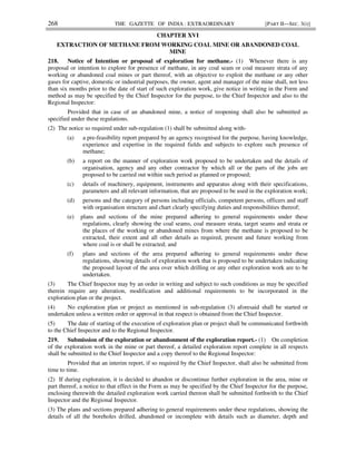 268 THE GAZETTE OF INDIA : EXTRAORDINARY [PART II—SEC. 3(i)]
CHAPTER XVI
EXTRACTION OF METHANE FROM WORKING COAL MINE OR ABANDONED COAL
MINE
218. Notice of Intention or proposal of exploration for methane.- (1) Whenever there is any
proposal or intention to explore for presence of methane, in any coal seam or coal measure strata of any
working or abandoned coal mines or part thereof, with an objective to exploit the methane or any other
gases for captive, domestic or industrial purposes, the owner, agent and manager of the mine shall, not less
than six months prior to the date of start of such exploration work, give notice in writing in the Form and
method as may be specified by the Chief Inspector for the purpose, to the Chief Inspector and also to the
Regional Inspector:
Provided that in case of an abandoned mine, a notice of reopening shall also be submitted as
specified under these regulations.
(2) The notice so required under sub-regulation (1) shall be submitted along with-
(a) a pre-feasibility report prepared by an agency recognised for the purpose, having knowledge,
experience and expertise in the required fields and subjects to explore such presence of
methane;
(b) a report on the manner of exploration work proposed to be undertaken and the details of
organisation, agency and any other contractor by which all or the parts of the jobs are
proposed to be carried out within such period as planned or proposed;
(c) details of machinery, equipment, instruments and apparatus along with their specifications,
parameters and all relevant information, that are proposed to be used in the exploration work;
(d) persons and the category of persons including officials, competent persons, officers and staff
with organisation structure and chart clearly specifying duties and responsibilities thereof;
(e) plans and sections of the mine prepared adhering to general requirements under these
regulations, clearly showing the coal seams, coal measure strata, target seams and strata or
the places of the working or abandoned mines from where the methane is proposed to be
extracted, their extent and all other details as required, present and future working from
where coal is or shall be extracted; and
(f) plans and sections of the area prepared adhering to general requirements under these
regulations, showing details of exploration work that is proposed to be undertaken indicating
the proposed layout of the area over which drilling or any other exploration work are to be
undertaken.
(3) The Chief Inspector may by an order in writing and subject to such conditions as may be specified
therein require any alteration, modification and additional requirements to be incorporated in the
exploration plan or the project.
(4) No exploration plan or project as mentioned in sub-regulation (3) aforesaid shall be started or
undertaken unless a written order or approval in that respect is obtained from the Chief Inspector.
(5) The date of starting of the execution of exploration plan or project shall be communicated forthwith
to the Chief Inspector and to the Regional Inspector.
219. Submission of the exploration or abandonment of the exploration report.- (1) On completion
of the exploration work in the mine or part thereof, a detailed exploration report complete in all respects
shall be submitted to the Chief Inspector and a copy thereof to the Regional Inspector:
Provided that an interim report, if so required by the Chief Inspector, shall also be submitted from
time to time.
(2) If during exploration, it is decided to abandon or discontinue further exploration in the area, mine or
part thereof, a notice to that effect in the Form as may be specified by the Chief Inspector for the purpose,
enclosing therewith the detailed exploration work carried thereon shall be submitted forthwith to the Chief
Inspector and the Regional Inspector.
(3) The plans and sections prepared adhering to general requirements under these regulations, showing the
details of all the boreholes drilled, abandoned or incomplete with details such as diameter, depth and
 