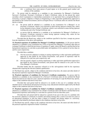 170 THE GAZETTE OF INDIA : EXTRAORDINARY [PART II—SEC. 3(i)]
(iii) a certificate from some person of good repute as to the general good conduct and
sobriety of the candidate.
(4) No person shall be admitted as a candidate to any examination for Manager’s Certificate,
Surveyor’s Certificate, Overman’s Certificate or Sirdar’s Certificate, unless he has passed the senior
secondary school examination or intermediate examination or its equivalent from a recognised Board or
University or passed a Diploma or Degree in Engineering or other equivalent qualifications approved in
that behalf by the Central Government, and for an Engine Driver’s Certificate unless he satisfies the Board
that he is literate.
(5) (a) No person shall be admitted as a candidate at any examination for a Manager’s or an
Overman’s Certificate, which is not restricted to mines having opencast working only, unless
he has obtained at least a Sirdar’s Certificate, which is not restricted to mines having opencast
working only and a Gas Testing Certificate; and
(b) no person shall be admitted as a candidate at an examination for Manager’s Certificate or
Overman’s Certificate restricted to mines having opencast working only, unless he has
obtained at least a Sirdar’s Certificate:
Provided that the Board may, subject to the conditions specified in bye-laws, exempt any person
from the stipulations of the above sub-regulation.
15. Practical experience of candidates for Manager’s Certificate examination.- (1) No person shall be
admitted as a candidate at any examination for a First or Second Class Manager’s Certificate other than an
exchange Certificate to which the provisions of regulation 21 apply, unless the Board is satisfied that he has
had practical experience in coal mine as prescribed under sub-regulation (2) for a period of not less than six
and five years respectively:
Provided that a candidate-
(a) who has received a diploma in mining or mining engineering or other equivalent qualification
approved in that behalf by the Central Government, such period of experience shall be
reduced to five and four years respectively; and
(b) who has passed a degree in mining engineering or other equivalent qualification approved in
that behalf by the Central Government, such period shall be reduced to two years for First
Class Manager’s Certificate;
Provided further that the experience referred to in this sub-regulation shall be the experience
obtained after acquiring the relevant academic qualification.
(2) The Board may specify, subject to the conditions laid down in bye-laws, the nature and other details of
the practical experience required for Manager’s Certificate.
16. Practical experience of candidates for Surveyor’s Certificate examination.- No person shall be
admitted as a candidate at any examination for a Surveyor’s Certificate unless he has satisfied the Board
that he has had not less than two years’ practical experience of surveying of a type the Board may specify,
subject to the conditions laid down in bye-laws.
Provided that such period shall be reduced to six months in the case of a candidate who has
attended classes in theoretical and practical surveying at any educational institution approved by the Board
subject to the conditions laid down in bye-laws.
17. Practical experience of candidate for Sirdar’s Certificate examination.- (1) No person shall be
admitted as a candidate at any examination for a Sirdar’s Certificate unless the Board is satisfied that he has
had practical experience and training in a coal mine for a period of not less than three years:
Provided that such period shall be reduced to a period of one year in the case of a candidate who
has received a diploma or certificate in scientific and mining training after a course of at least two years at
an educational institution, or who has taken a degree in scientific and mining subject at a university,
approved in that behalf by the Board subject to the conditions laid down in bye-laws.
(2) The Board may specify, subject to the conditions laid down in bye-laws, the nature and other details of
the practical experience required for Sirdar’s Certificate.
 