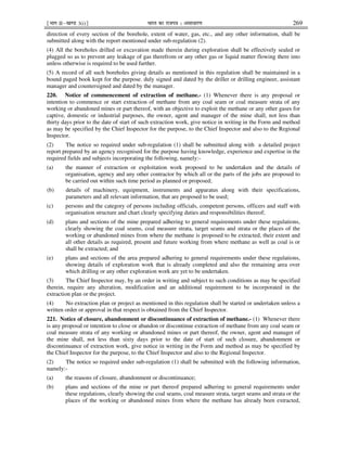 ¹Hkkx IIµ[k.M 3(i)º Hkkjr dk jkti=k % vlk/kj.k 269
direction of every section of the borehole, extent of water, gas, etc., and any other information, shall be
submitted along with the report mentioned under sub-regulation (2).
(4) All the boreholes drilled or excavation made therein during exploration shall be effectively sealed or
plugged so as to prevent any leakage of gas therefrom or any other gas or liquid matter flowing there into
unless otherwise is required to be used further.
(5) A record of all such boreholes giving details as mentioned in this regulation shall be maintained in a
bound paged book kept for the purpose, duly signed and dated by the driller or drilling engineer, assistant
manager and countersigned and dated by the manager.
220. Notice of commencement of extraction of methane.- (1) Whenever there is any proposal or
intention to commence or start extraction of methane from any coal seam or coal measure strata of any
working or abandoned mines or part thereof, with an objective to exploit the methane or any other gases for
captive, domestic or industrial purposes, the owner, agent and manager of the mine shall, not less than
thirty days prior to the date of start of such extraction work, give notice in writing in the Form and method
as may be specified by the Chief Inspector for the purpose, to the Chief Inspector and also to the Regional
Inspector.
(2) The notice so required under sub-regulation (1) shall be submitted along with a detailed project
report prepared by an agency recognised for the purpose having knowledge, experience and expertise in the
required fields and subjects incorporating the following, namely:-
(a) the manner of extraction or exploitation work proposed to be undertaken and the details of
organisation, agency and any other contractor by which all or the parts of the jobs are proposed to
be carried out within such time period as planned or proposed;
(b) details of machinery, equipment, instruments and apparatus along with their specifications,
parameters and all relevant information, that are proposed to be used;
(c) persons and the category of persons including officials, competent persons, officers and staff with
organisation structure and chart clearly specifying duties and responsibilities thereof;
(d) plans and sections of the mine prepared adhering to general requirements under these regulations,
clearly showing the coal seams, coal measure strata, target seams and strata or the places of the
working or abandoned mines from where the methane is proposed to be extracted, their extent and
all other details as required, present and future working from where methane as well as coal is or
shall be extracted; and
(e) plans and sections of the area prepared adhering to general requirements under these regulations,
showing details of exploration work that is already completed and also the remaining area over
which drilling or any other exploration work are yet to be undertaken.
(3) The Chief Inspector may, by an order in writing and subject to such conditions as may be specified
therein, require any alteration, modification and an additional requirement to be incorporated in the
extraction plan or the project.
(4) No extraction plan or project as mentioned in this regulation shall be started or undertaken unless a
written order or approval in that respect is obtained from the Chief Inspector.
221. Notice of closure, abandonment or discontinuance of extraction of methane.- (1) Whenever there
is any proposal or intention to close or abandon or discontinue extraction of methane from any coal seam or
coal measure strata of any working or abandoned mines or part thereof, the owner, agent and manager of
the mine shall, not less than sixty days prior to the date of start of such closure, abandonment or
discontinuance of extraction work, give notice in writing in the Form and method as may be specified by
the Chief Inspector for the purpose, to the Chief Inspector and also to the Regional Inspector.
(2) The notice so required under sub-regulation (1) shall be submitted with the following information,
namely:-
(a) the reasons of closure, abandonment or discontinuance;
(b) plans and sections of the mine or part thereof prepared adhering to general requirements under
these regulations, clearly showing the coal seams, coal measure strata, target seams and strata or the
places of the working or abandoned mines from where the methane has already been extracted,
 
