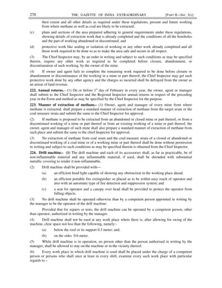 270 THE GAZETTE OF INDIA : EXTRAORDINARY [PART II—SEC. 3(i)]
their extent and all other details as required under these regulations, present and future working
from where methane as well as coal are likely to be extracted;
(c) plans and sections of the area prepared adhering to general requirements under these regulations,
showing details of extraction work that is already completed and the conditions of all the boreholes
and the part of working abandoned or discontinued; and
(d) protective work like sealing or isolation of working or any other work already completed and all
those work required to be done so as to make the area safe and secure in all respect.
(3) The Chief Inspector may, by an order in writing and subject to such conditions as may be specified
therein, require any other work as required to be completed before closure, abandonment, or
discontinuation of such working, by the owner of the mine.
(4) If owner and agent fails to complete the remaining work required to be done before closure or
abandonment or discontinuance of the working in a mine or part thereof, the Chief Inspector may get such
protective work done by any other agency and the charges so incurred shall be defrayed from the owner as
an arrear of land revenue.
222. Annual returns.– (1) On or before 1st
day of February in every year, the owner, agent or manager
shall submit to the Chief Inspector and the Regional Inspector annual returns in respect of the preceding
year in the Form and method as may be specified by the Chief Inspector for the purpose.
223. Manner of extraction of methane.- (1) Owner, agent and manager of every mine from where
methane is extracted, shall prepare a standard manner of extraction of methane from the target seam or the
coal measure strata and submit the same to the Chief Inspector for approval.
(2) If methane is proposed to be extracted from an abandoned or closed mine or part thereof, or from a
discontinued working of a mine or part thereof or from an existing working of a mine or part thereof, the
owner, agent and manager of such mine shall also prepare a standard manner of extraction of methane from
such place and submit the same to the chief Inspector for approval.
(3) No extraction of methane from coal seam and the coal measure strata of a closed or abandoned or
discontinued working of a coal mine or of a working mine or part thereof shall be done without permission
in writing and subject to such conditions as may be specified therein is obtained from the Chief Inspector.
224. Drill machine.- (1) The drill machine and each of its accessories shall, as far as practicable, be of
non-inflammable material and any inflammable material, if used, shall be shrouded with substantial
metallic covering to render it non-inflammable.
(2) Drill machine shall be provided with—
(a) an efficient head light capable of showing any obstruction in the working place ahead;
(b) an efficient portable fire extinguisher so placed as to be within easy reach of operator and
also with an automatic type of fire detection and suppression system; and
(c) a seat for operator and a canopy over head shall be provided to protect the operator from
falling objects.
(3) No drill machine shall be operated otherwise than by a competent person appointed in writing by
the manager to be the operator of the drill machine:
Provided that for repairs or tests, the drill machine can be operated by a competent person, other
than operator, authorized in writing by the manager.
(4) Drill machine shall not be used at any work place where there is, after allowing for swing of the
machine, clear space not less than the following, namely:-
(a) below the roof or its support 0.3 meter; and,
(b) on the sides 0.6 meter.
(5) While drill machine is in operation, no person other than the person authorised in writing by the
manager, shall be allowed to stay on the machine or in the vicinity thereof.
(6) Every work place in which drill machine is used shall be placed under the charge of a competent
person or persons who shall once at least in every shift, examine every such work place with particular
regards to –
 