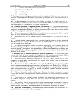 ¹Hkkx IIµ[k.M 3(i)º Hkkjr dk jkti=k % vlk/kj.k 271
(i) clearance and whether free from any obstruction;
(ii) the state of roof and sides;
(iii) ventilation; and
(iv) general safety
(7) The competent person making the examination under sub-regulation (6) shall record the results thereof
in a bound paged book kept for the purpose duly signed by the competent person and countersigned by the
manger.
225. Drilling operation.- In connection with methane exploration or extraction activities in a
belowground mine or part thereof, the conditions and other details for the conduct of drilling operation
shall be specified by the Chief Inspector, by a general or special order.
226. Production drilling and extraction of methane from boreholes.- (1) While drilling for exploration
or extraction of methane through boreholes, all precautions and arrangements shall be made to ensure that
no frictional or open spark occurs inside the borehole containing methane gas or likely to contain methane
which may cause explosion or blow out in the borehole.
(2) Before commencement of degasification from a hole, necessary arrangements shall be made to
control the release of the methane through the degasification hole.
(3) Arrangements shall be made and kept functional to ensure that there is no leakage of gas from the
borehole.
(4) Automatic gas and leakage detectors fitted with audio-visual alarm shall be provided at the collar
of the borehole to give warning in the event of any leakage of inflammable gas or any other noxious gas
from the borehole into the atmosphere.
(5) In addition to the automatic detector mentioned in sub-regulation (4), a competent person shall
check for the leakage of inflammable or noxious gases using hand-held gas detector at regular interval
during the shift and a record thereof shall be maintained in a bound-paged book kept for the purpose, duly
signed and dated by him and countersigned and dated by the assistant manager in-charge of the drilling
operations and the manager.
227. Ventilation plan for methane exploration or extraction belowground.- (1) A ventilation plan as
required under clause (d) of sub-regulation (1) of regulation 65 shall be maintained, showing in addition,
the position of each exploration and production borehole and gas transportation pipe lines.
(2) Ventilation planning of the mine shall be done in consultation with the scientific body of repute,
and quantity as well as quality of air reaching in each split and gallery through which gas transportation
pipe line passes, shall be fixed.
(3) Air measurement stations shall be fixed at each split through which gas transportation pipe line
passes in belowground working and air measurement at all such stations shall be taken in each shift and the
record thereof maintained in a bound paged book kept for the purpose, duly signed by the ventilation
officer and Assistant manager in-charge of the methane exploration or extraction operations and counter
signed and dated by the manager of the mine.
(4) Whenever the normal ventilation of the mine is disturbed, all methane exploration or extraction
activities shall be stopped forthwith and work shall not be resumed till the normal ventilation of the mine is
restored.
(5) A coal barrier of not less than 150 meter in thickness shall be maintained in the same seam from
old boreholes and present working of the mine from where exploration or extraction of methane is in
progress.
(6) The ventilation plan and section required to be kept maintained under sub-regulation (1) shall be
kept updated at specified intervals and shall be signed by the ventilation officer and assistant manager-in-
charge of methane exploration or extraction operations, and countersigned and dated by the manager.
228. Water and gas separation.- Water separation and removal equipment shall be installed at each
degasification hole, at lower points in the main gas pipe line.
 