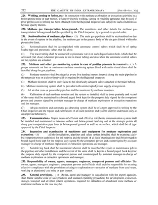 272 THE GAZETTE OF INDIA : EXTRAORDINARY [PART II—SEC. 3(i)]
229. Welding, cutting or fusion, etc.- In connection with methane exploration or extraction activities in a
belowground mine or part thereof, a flame or electric welding, cutting or repairing apparatus may be used if
prior permission in writing has been obtained from the Regional Inspector and subject to such conditions as
he may specify therein.
230. Methane gas transportation belowground.- The conditions and other details for methane gas
transportation belowground shall be specified by the Chief Inspector, by a general or special order.
231. Sectionalisation of methane pipe lines.- (1) The main gas pipelines shall be sectionalised so that
in the event of rupture in the pipeline, the methane gas in the general body of the air gets diluted within the
permissible limit.
(2) Sectionalisation shall be accomplished with automatic control valves which shall be of spring
loaded type and pneumatic valves that fail close.
(3) The tracer tubing shall be connected to pneumatic valve on each degasification hole, which shall be
activated (fail close) whenever pressure is lost in tracer tubing and also when the automatic control valves
on the pipeline are actuated.
232. Methane and other gas monitoring system in case of positive pressure in reservoir.- (1) A
proper automatic on line or continuous methane monitoring system fitted with audio visual alarm shall be
installed along the gas pipelines.
(2) Methane monitors shall be placed at every five hundred meters interval along the main pipeline in
the return air way or at closer interval if so required by the Regional Inspector.
(3) Methane monitors shall be inter-faced to the electrically actuated valves attached to the tracer tubing.
(4) Methane monitoring system shall be provided with uninterrupted power supply arrangement.
(5) All air that cross or passes the pipe-line shall be monitored by methane monitors.
(6) Calibration of each methane monitor and the system so installed shall be done quarterly and record
of the same shall be maintained in a bound paged book kept for the purpose duly signed by the competent
person and counter signed by assistant manager-in-charge of methane exploration or extraction operations
and the manager.
(7) All gas monitors and automatic gas detecting system shall be of a type approved in writing by the
Chief inspector and the repairs and calibrations of all such monitors and system shall be undertaken only at
an approved laboratory.
233. Communication.- Proper means of efficient and effective telephonic communication system shall
be installed and maintained in between surface and belowground working and at the strategic points all
along gas transportation pipe lines in belowground ground as well as on surface, which shall be of type
approved by the Chief Inspector.
234. Inspection and examination of machinery and equipment for methane exploration and
extraction.- (1) All the installations, pipelines and safety system installed shall be examined daily
by competent person authorised for the purpose and the results of all such examinations shall be recorded in
bound paged book kept for the purpose duly signed by the competent person and countersigned by assistant
manager-in-charge of methane exploration or extraction operations and manager.
(2) Suitable log book shall be maintained wherein shall be recorded the repair or maintenance job in
the pipeline and other installations and the record of the same shall be kept in a bound paged book kept for
the purpose duly signed by the competent person and countersigned by assistant manager-in-charge of
methane exploration or extraction operations and manager.
235. Responsibility of owner, agents, managers, engineers, competent persons and officials.- The
owner, agents, managers, engineers, competent persons and officials shall each be responsible for securing
effective compliance with the provisions relating to exploration or extraction of methane from coal seam,
working or abandoned coal mine or part thereof.
236. General provisions.- (1) Owner, agent and manager in consultation with the expert agencies,
shall frame suitable code of safe practices and standard operating procedures for development, extraction,
storage, transport and all other related operations, required for extraction of abandoned mine methane or
coal mine methane as the case may be.
 