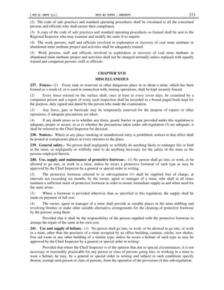 ¹Hkkx IIµ[k.M 3(i)º Hkkjr dk jkti=k % vlk/kj.k 273
(2) The code of safe practices and standard operating procedures shall be circulated to all the concerned
persons and officials who shall ensure their compliance.
(3) A copy of the code of safe practices and standard operating procedures so framed shall be sent to the
Regional Inspector who may examine and modify the same if so require.
(4) The work persons, staff and officials involved in exploration or recovery of coal mine methane or
abandoned mine methane project and activities shall be adequately trained.
(5) Work persons, staff and officials involved in exploration or recovery of coal mine methane or
abandoned mine methane project and activities shall not be changed normally unless replaced with equally
trained and competent persons, staff or officials.
CHAPTER XVII
MISCELLANEOUS
237. Fences.- (1) Every tank or reservoir or other dangerous place in or about a mine, which has been
formed as a result of, or is used in connection with, mining operations, shall be kept securely fenced.
(2) Every fence erected on the surface shall, once at least in every seven days, be examined by a
competent person and a report of every such inspection shall be recorded in a bound paged book kept for
the purpose, duly signed and dated by the person who made the examination.
(3) Any fence, gate or barricade may be temporarily removed for the purpose of repairs or other
operations, if adequate precautions are taken.
(4) If any doubt arises as to whether any fence, guard, barrier or gate provided under this regulation is
adequate, proper or secure, or as to whether the precautions taken under sub-regulation (3) are adequate, it
shall be referred to the Chief Inspector for decision.
238. Notices.- Where at any place smoking or unauthorised entry is prohibited, notices to that effect shall
be posted at conspicuous places at every entrance to the place.
239. General safety.– No person shall negligently or willfully do anything likely to endanger life or limb
in the mine, or negligently or willfully omit to do anything necessary for the safety of the mine or the
persons employed therein.
240. Use, supply and maintenance of protective footwear.– (1) No person shall go into, or work, or be
allowed to go into, or work in a mine, unless he wears a protective footwear of such type as may be
approved by the Chief Inspector by a general or special order in writing.
(2) The protective footwear referred to in sub-regulation (1) shall be supplied free of charge, at
intervals not exceeding six months, by the owner, agent or manager of a mine, who shall at all times
maintain a sufficient stock of protective footwear in order to ensure immediate supply as and when need for
the same arises.
(3) Where a footwear is provided otherwise than as specified in this regulation, the supply shall be
made on payment of full cost.
(4) The owner, agent or manager of a mine shall provide at suitable places in the mine dubbing and
revolving brushes or make other suitable alternative arrangements for the cleaning of protective footwear
by the persons using them:
Provided that it shall be the responsibility of the person supplied with the protective footwear to
arrange the repair of the same at his own cost.
241. Use and supply of helmet.- (1) No person shall go into, or work, or be allowed to go into, or work
in a mine, other than the precincts of a mine occupied by an office building, canteen, crèche, rest shelter,
first aid room or any other building of a similar type, unless he wears a helmet of such type as may be
approved by the Chief Inspector by a general or special order in writing:
Provided that where the Chief Inspector is of the opinion that due to special circumstances, it is not
necessary or reasonably practicable for any person or class of persons going into, or working in a mine to
wear a helmet, he may, by a general or special order in writing and subject to such conditions specify
therein, exempt such person or class of persons, from the operation of the provisions of this sub-regulation.
 