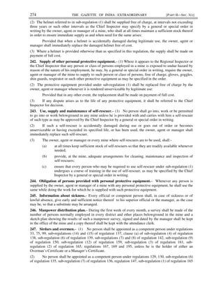 274 THE GAZETTE OF INDIA : EXTRAORDINARY [PART II—SEC. 3(i)]
(2) The helmet referred to in sub-regulation (1) shall be supplied free of charge, at intervals not exceeding
three years or such other intervals as the Chief Inspector may specify by a general or special order in
writing by the owner, agent or manager of a mine, who shall at all times maintain a sufficient stock thereof
in order to ensure immediate supply as and when need for the same arises:
Provided that when a helmet is accidentally damaged during legitimate use, the owner, agent or
manager shall immediately replace the damaged helmet free of cost.
(3) Where a helmet is provided otherwise than as specified in this regulation, the supply shall be made on
payment of full cost.
242. Supply of other personal protective equipment.– (1) Where it appears to the Regional Inspector or
the Chief Inspector that any person or class of persons employed in a mine is exposed to undue hazard by
reason of the nature of his employment, he may, by a general or special order in writing, require the owner,
agent or manager of the mine to supply to such person or class of persons, free of charge, gloves, goggles,
shin guards, respirator or such other protective equipment as may be specified in the order.
(2) The protective equipment provided under sub-regulation (1) shall be replaced free of charge by the
owner, agent or manager whenever it is rendered unserviceable by legitimate use:
Provided that in any other event, the replacement shall be made on payment of full cost.
(3) If any dispute arises as to the life of any protective equipment, it shall be referred to the Chief
Inspector for decision.
243. Use, supply and maintenance of self-rescuer.– (1) No person shall go into, work or be permitted
to go into or work belowground in any mine unless he is provided with and carries with him a self-rescuer
of such type as may be approved by the Chief Inspector by a general or special order in writing.
(2) If such a self-rescuer is accidentally damaged during use or goes out of order or becomes
unserviceable or having exceeded its specified life, or has been used, the owner, agent or manager shall
immediately replace such self-rescuer.
(3) The owner, agent or manager or every mine where self-rescuers are to be used, shall:-
(a) at all times keep sufficient stock of self-rescuers so that they are readily available whenever
needed;
(b) provide, at the mine, adequate arrangements for cleaning, maintenance and inspection of
self-rescuers;
(c) ensure that every person who may be required to use self-rescuer under sub-regulation (1)
undergoes a course of training in the use of self-rescuer, as may be specified by the Chief
Inspector by a general or special order in writing.
244. Obligation of persons provided with personal protective equipment.– Whenever any person is
supplied by the owner, agent or manager of a mine with any personal protective equipment, he shall use the
same while doing the work for which he is supplied with such protective equipment.
245. Information about sickness.– Every official or competent person shall, in case of sickness or of
lawful absence, give early and sufficient notice thereof to his superior official or the manager, as the case
may be, so that a substitute may be arranged.
246. Manpower distribution plan.– During the first week of every month, a survey shall be made of the
number of persons normally employed in every district and other places belowground in the mine and a
sketch plan showing the results of such a manpower survey, signed and dated by the manager shall be kept
in the office of the mine and a copy thereof shall be kept with the attendance clerk.
247. Sirdars and overmen.– (1) No person shall be appointed as a competent person under regulations
33, 75, 99, sub-regulations (14) and (15) of regulation 137, clause (a) of sub-regulation (4) of regulation
138, sub-regulation (6) of regulation 139, sub-regulations (7) and (8) of regulation 142, sub-regulation (9)
of regulation 150, sub-regulation (12) of regulation 159, sub-regulation (3) of regulation 161, sub-
regulation (2) of regulation 165, regulations 167, 169 and 195, unless he is the holder of either an
Overman’s Certificate or a Manager’s Certificate.
(2) No person shall be appointed as a competent person under regulations 129, 130, sub-regulation (6)
of regulation 135, sub-regulation (7) of regulation 136, regulation 147, sub-regulation (1) of regulation 165
 