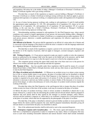 ¹Hkkx IIµ[k.M 3(i)º Hkkjr dk jkti=k % vlk/kj.k 275
and regulation 166 unless he is the holder of either a Manager’s Certificate or Overman’s Certificate or a
Sirdar’s Certificate together with a gas testing certificate:
Provided that, so much of this regulation as requires a person holding a Manager’s Certificate or
Overman’s Certificate or a Sirdar’s Certificate to hold gas testing certificate also shall not apply to, persons
employed aboveground, or in opencast working, or competent person under sub-regulation (6) of regulation
135.
(3) In case of mines having opencast workings only, nothing in sub-regulations (1) and (2) shall prohibit
the appointment under regulations 33, 129, 130, sub-regulation (6) of regulation 135, clause (a) of sub-
regulation (4) of regulation 138, sub-regulation (6) of regulation 139 and regulation 195 of a person
holding, as the case may be, a Sirdar’s Certificate, Overman’s Certificate or Manager’s Certificate
restricted to mines having opencast workings only.
(4) Notwithstanding anything contained in sub-regulation (2), the Chief Inspector may, where special
conditions exist, permit or require appointment of any person, not necessarily holding either a Manager’s
Certificate or Overman’s Certificate or a Sirdar’s Certificate as a competent person under regulation 130, if
such person possess otherwise a suitable qualification and experience for effective supervision of the
working places.
248. Officials to be literate.– No person shall be appointed as an official of a mine unless he is literate and
is conversant with the language of the district in which the mine is situated or with the language understood
by a majority of the persons employed in the mine:
Provided that so much of this regulation as requires a person to be conversant with the language of
the district or of the majority of persons, shall not apply to managers, assistant managers, engineers and
surveyors.
249. Writing of reports.– (1) If any person required to make any report is unable to write, the competent
person so authorised by the manager shall write the report on his behalf and in his presence, and he shall
attach his thumb mark to it or sign on it after the report is read over to him by the competent person.
(2) The competent person writing the report shall certify that it has been read over to the person for
whom it was written, and shall sign the certificate and date his signature.
250. Payment of fees.– Any fees payable under these regulations shall be paid by means of a crossed
Indian Postal Order or Bank Draft or through electronic mode and any other means as specified from time
to time by the Chief Inspector.
251. Place of accident not to be disturbed.– (1) Whenever an accident occurs in or about a mine causing
loss of life or serious bodily injury to any person, the place of accident shall not be disturbed or altered
before the arrival or without the consent of the Chief Inspector or the Inspector to whom notice of the
accident is required to be given under sub-section (1) of section 23 of the Act unless such disturbance or
alteration is necessary to prevent any further accident, to remove bodies of the deceased, or to rescue any
person from danger, or unless discontinuance of work at the place of accident would seriously impede the
working of the mine:
Provided that where the Chief Inspector or the said Inspector fails to inspect the place of accident
within seventy-two hours of the time of the accident, work may be resumed at the place of accident.
(2) Before the place of accident involving a fatal or serious accident is disturbed or altered due to any
reason whatsoever, a sketch of the site illustrating the accident and all relevant details shall be prepared in
duplicate and such sketch shall be duly signed by the manager or assistant manager, safety officers,
surveyor and the workmen’s inspector or, where there is no workmen’s inspector by a work person present
at the place of accident, which shall also be supported by the photographs of the place of accident:
Provided that, if the place is disturbed or altered to prevent further accident or rescue persons from
danger before the sketch could be prepared, the same shall be prepared immediately thereafter giving all
relevant details as existed before the place was disturbed or altered.
(3) One of the authenticated sketches shall be delivered or sent to the concerned Inspector.
252. Emergency response and evacuation plan.– (1) The owner, agent and manager of every mine
shall have a comprehensive programme in place to respond to any injury, illness or emergency that may
occur at each mine including foreseeable industrial and natural disasters which shall include immediate
 