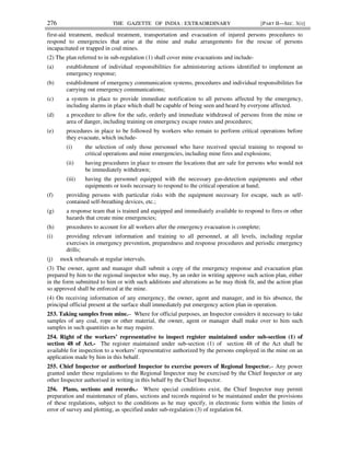 276 THE GAZETTE OF INDIA : EXTRAORDINARY [PART II—SEC. 3(i)]
first-aid treatment, medical treatment, transportation and evacuation of injured persons procedures to
respond to emergencies that arise at the mine and make arrangements for the rescue of persons
incapacitated or trapped in coal mines.
(2) The plan referred to in sub-regulation (1) shall cover mine evacuations and include-
(a) establishment of individual responsibilities for administering actions identified to implement an
emergency response;
(b) establishment of emergency communication systems, procedures and individual responsibilities for
carrying out emergency communications;
(c) a system in place to provide immediate notification to all persons affected by the emergency,
including alarms in place which shall be capable of being seen and heard by everyone affected.
(d) a procedure to allow for the safe, orderly and immediate withdrawal of persons from the mine or
area of danger, including training on emergency escape routes and procedures;
(e) procedures in place to be followed by workers who remain to perform critical operations before
they evacuate, which include-
(i) the selection of only those personnel who have received special training to respond to
critical operations and mine emergencies, including mine fires and explosions;
(ii) having procedures in place to ensure the locations that are safe for persons who would not
be immediately withdrawn;
(iii) having the personnel equipped with the necessary gas-detection equipments and other
equipments or tools necessary to respond to the critical operation at hand;
(f) providing persons with particular risks with the equipment necessary for escape, such as self-
contained self-breathing devices, etc.;
(g) a response team that is trained and equipped and immediately available to respond to fires or other
hazards that create mine emergencies;
(h) procedures to account for all workers after the emergency evacuation is complete;
(i) providing relevant information and training to all personnel, at all levels, including regular
exercises in emergency prevention, preparedness and response procedures and periodic emergency
drills;
(j) mock rehearsals at regular intervals.
(3) The owner, agent and manager shall submit a copy of the emergency response and evacuation plan
prepared by him to the regional inspector who may, by an order in writing approve such action plan, either
in the form submitted to him or with such additions and alterations as he may think fit, and the action plan
so approved shall be enforced at the mine.
(4) On receiving information of any emergency, the owner, agent and manager, and in his absence, the
principal official present at the surface shall immediately put emergency action plan in operation.
253. Taking samples from mine.– Where for official purposes, an Inspector considers it necessary to take
samples of any coal, rope or other material, the owner, agent or manager shall make over to him such
samples in such quantities as he may require.
254. Right of the workers’ representative to inspect register maintained under sub-section (1) of
section 48 of Act.- The register maintained under sub-section (1) of section 48 of the Act shall be
available for inspection to a workers’ representative authorized by the persons employed in the mine on an
application made by him in this behalf.
255. Chief Inspector or authorized Inspector to exercise powers of Regional Inspector.– Any power
granted under these regulations to the Regional Inspector may be exercised by the Chief Inspector or any
other Inspector authorised in writing in this behalf by the Chief Inspector.
256. Plans, sections and records.- Where special conditions exist, the Chief Inspector may permit
preparation and maintenance of plans, sections and records required to be maintained under the provisions
of these regulations, subject to the conditions as he may specify, in electronic form within the limits of
error of survey and plotting, as specified under sub-regulation (3) of regulation 64.
 