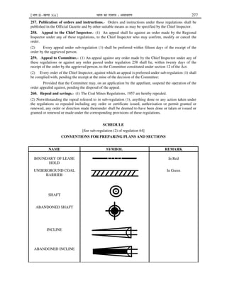 ¹Hkkx IIµ[k.M 3(i)º Hkkjr dk jkti=k % vlk/kj.k 277
257. Publication of orders and instructions.- Orders and instructions under these regulations shall be
published in the Official Gazette and by other suitable means as may be specified by the Chief Inspector.
258. Appeal to the Chief Inspector.- (1) An appeal shall lie against an order made by the Regional
Inspector under any of these regulations, to the Chief Inspector who may confirm, modify or cancel the
order.
(2) Every appeal under sub-regulation (1) shall be preferred within fifteen days of the receipt of the
order by the aggrieved person.
259. Appeal to Committee.– (1) An appeal against any order made by the Chief Inspector under any of
these regulations or against any order passed under regulation 258 shall lie, within twenty days of the
receipt of the order by the aggrieved person, to the Committee constituted under section 12 of the Act.
(2) Every order of the Chief Inspector, against which an appeal is preferred under sub-regulation (1) shall
be complied with, pending the receipt at the mine of the decision of the Committee:
Provided that the Committee may, on an application by the appellant, suspend the operation of the
order appealed against, pending the disposal of the appeal.
260. Repeal and savings.- (1) The Coal Mines Regulations, 1957 are hereby repealed.
(2) Notwithstanding the repeal referred to in sub-regulation (1), anything done or any action taken under
the regulations so repealed including any order or certificate issued, authorisation or permit granted or
renewed, any order or direction made thereunder shall be deemed to have been done or taken or issued or
granted or renewed or made under the corresponding provisions of these regulations.
SCHEDULE
[See sub-regulation (2) of regulation 64]
CONVENTIONS FOR PREPARING PLANS AND SECTIONS
NAME SYMBOL REMARK
BOUNDARY OF LEASE
HOLD
In Red
UNDERGROUND COAL
BARRIER
In Green
SHAFT
ABANDONED SHAFT
INCLINE
ABANDONED INCLINE
 