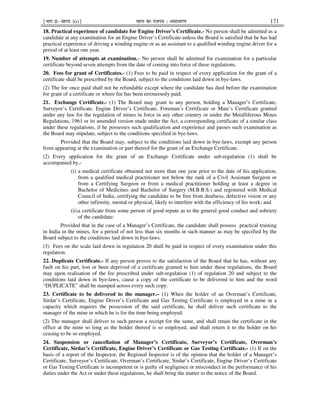 ¹Hkkx IIµ[k.M 3(i)º Hkkjr dk jkti=k % vlk/kj.k 171
18. Practical experience of candidate for Engine Driver’s Certificate.- No person shall be admitted as a
candidate at any examination for an Engine Driver’s Certificate unless the Board is satisfied that he has had
practical experience of driving a winding engine or as an assistant to a qualified winding engine driver for a
period of at least one year.
19. Number of attempts at examination.– No person shall be admitted for examination for a particular
certificate beyond seven attempts from the date of coming into force of these regulations.
20. Fees for grant of Certificates.- (1) Fees to be paid in respect of every application for the grant of a
certificate shall be prescribed by the Board, subject to the conditions laid down in bye-laws.
(2) The fee once paid shall not be refundable except where the candidate has died before the examination
for grant of a certificate or where fee has been erroneously paid.
21. Exchange Certificate.- (1) The Board may grant to any person, holding a Manager’s Certificate,
Surveyor’s Certificate, Engine Driver’s Certificate, Foreman’s Certificate or Mate’s Certificate granted
under any law for the regulation of mines in force in any other country or under the Metalliferous Mines
Regulations, 1961 or its amended version made under the Act, a corresponding certificate of a similar class
under these regulations, if he possesses such qualification and experience and passes such examination as
the Board may stipulate, subject to the conditions specified in bye-laws.
Provided that the Board may, subject to the conditions laid down in bye-laws, exempt any person
from appearing at the examination or part thereof for the grant of an Exchange Certificate.
(2) Every application for the grant of an Exchange Certificate under sub-regulation (1) shall be
accompanied by,-
(i) a medical certificate obtained not more than one year prior to the date of his application,
from a qualified medical practitioner not below the rank of a Civil Assistant Surgeon or
from a Certifying Surgeon or from a medical practitioner holding at least a degree in
Bachelor of Medicines and Bachelor of Surgery (M.B.B.S.) and registered with Medical
Council of India, certifying the candidate to be free from deafness, defective vision or any
other infirmity, mental or physical, likely to interfere with the efficiency of his work; and
(ii)a certificate from some person of good repute as to the general good conduct and sobriety
of the candidate:
Provided that in the case of a Manager’s Certificate, the candidate shall possess practical training
in India in the mines, for a period of not less than six months in such manner as may be specified by the
Board subject to the conditions laid down in bye-laws.
(3) Fees on the scale laid down in regulation 20 shall be paid in respect of every examination under this
regulation.
22. Duplicate Certificate.- If any person proves to the satisfaction of the Board that he has, without any
fault on his part, lost or been deprived of a certificate granted to him under these regulations, the Board
may upon realisation of the fee prescribed under sub-regulation (1) of regulation 20 and subject to the
conditions laid down in bye-laws, cause a copy of the certificate to be delivered to him and the word
“DUPLICATE” shall be stamped across every such copy.
23. Certificate to be delivered to the manager.– (1) When the holder of an Overman’s Certificate,
Sirdar’s Certificate, Engine Driver’s Certificate and Gas Testing Certificate is employed in a mine in a
capacity which requires the possession of the said certificate, he shall deliver such certificate to the
manager of the mine in which he is for the time being employed.
(2) The manager shall deliver to such person a receipt for the same, and shall retain the certificate in the
office at the mine so long as the holder thereof is so employed, and shall return it to the holder on his
ceasing to be so employed.
24. Suspension or cancellation of Manager’s Certificate, Surveyor’s Certificate, Overman’s
Certificate, Sirdar’s Certificate, Engine Driver’s Certificate or Gas Testing Certificate.- (1) If on the
basis of a report of the Inspector, the Regional Inspector is of the opinion that the holder of a Manager’s
Certificate, Surveyor’s Certificate, Overman’s Certificate, Sirdar’s Certificate, Engine Driver’s Certificate
or Gas Testing Certificate is incompetent or is guilty of negligence or misconduct in the performance of his
duties under the Act or under these regulations, he shall bring the matter to the notice of the Board.
 