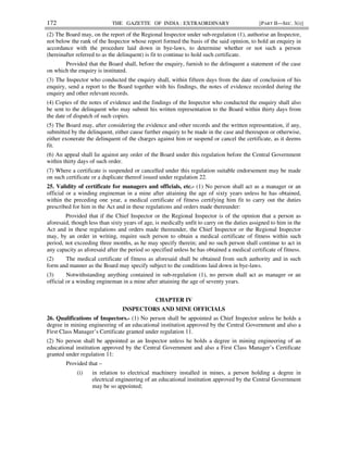172 THE GAZETTE OF INDIA : EXTRAORDINARY [PART II—SEC. 3(i)]
(2) The Board may, on the report of the Regional Inspector under sub-regulation (1), authorise an Inspector,
not below the rank of the Inspector whose report formed the basis of the said opinion, to hold an enquiry in
accordance with the procedure laid down in bye-laws, to determine whether or not such a person
(hereinafter referred to as the delinquent) is fit to continue to hold such certificate.
Provided that the Board shall, before the enquiry, furnish to the delinquent a statement of the case
on which the enquiry is instituted.
(3) The Inspector who conducted the enquiry shall, within fifteen days from the date of conclusion of his
enquiry, send a report to the Board together with his findings, the notes of evidence recorded during the
enquiry and other relevant records.
(4) Copies of the notes of evidence and the findings of the Inspector who conducted the enquiry shall also
be sent to the delinquent who may submit his written representation to the Board within thirty days from
the date of dispatch of such copies.
(5) The Board may, after considering the evidence and other records and the written representation, if any,
submitted by the delinquent, either cause further enquiry to be made in the case and thereupon or otherwise,
either exonerate the delinquent of the charges against him or suspend or cancel the certificate, as it deems
fit.
(6) An appeal shall lie against any order of the Board under this regulation before the Central Government
within thirty days of such order.
(7) Where a certificate is suspended or cancelled under this regulation suitable endorsement may be made
on such certificate or a duplicate thereof issued under regulation 22.
25. Validity of certificate for managers and officials, etc.- (1) No person shall act as a manager or an
official or a winding engineman in a mine after attaining the age of sixty years unless he has obtained,
within the preceding one year, a medical certificate of fitness certifying him fit to carry out the duties
prescribed for him in the Act and in these regulations and orders made thereunder:
Provided that if the Chief Inspector or the Regional Inspector is of the opinion that a person as
aforesaid, though less than sixty years of age, is medically unfit to carry on the duties assigned to him in the
Act and in these regulations and orders made thereunder, the Chief Inspector or the Regional Inspector
may, by an order in writing, require such person to obtain a medical certificate of fitness within such
period, not exceeding three months, as he may specify therein; and no such person shall continue to act in
any capacity as aforesaid after the period so specified unless he has obtained a medical certificate of fitness.
(2) The medical certificate of fitness as aforesaid shall be obtained from such authority and in such
form and manner as the Board may specify subject to the conditions laid down in bye-laws.
(3) Notwithstanding anything contained in sub-regulation (1), no person shall act as manager or an
official or a winding engineman in a mine after attaining the age of seventy years.
CHAPTER IV
INSPECTORS AND MINE OFFICIALS
26. Qualifications of Inspectors.- (1) No person shall be appointed as Chief Inspector unless he holds a
degree in mining engineering of an educational institution approved by the Central Government and also a
First Class Manager’s Certificate granted under regulation 11.
(2) No person shall be appointed as an Inspector unless he holds a degree in mining engineering of an
educational institution approved by the Central Government and also a First Class Manager’s Certificate
granted under regulation 11:
Provided that –
(i) in relation to electrical machinery installed in mines, a person holding a degree in
electrical engineering of an educational institution approved by the Central Government
may be so appointed;
 