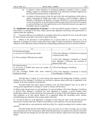 ¹Hkkx IIµ[k.M 3(i)º Hkkjr dk jkti=k % vlk/kj.k 173
(ii) in relation to other machinery or mechanical appliances installed in mines, a person
holding a degree in mechanical engineering of an educational institution approved by
the Central Government may be so appointed, and
(iii) in relation to the provisions of the Act and of the rules and regulations which relate to
matters concerning the health and welfare of persons, a person holding a degree in
Bachelor of Medicines and Bachelor of Surgery (M.B.B.S.) or such other qualification
as may be prescribed, of an educational institution approved by the Central Government
or a person holding such other qualifications as the Central Government may approve in
this behalf, may be so appointed.
27. Qualification and appointment of manager.– (1) No mine shall be opened, worked or re-opened
unless there is a manager of the mine, being a person duly appointed and having such qualifications as
required under this regulation.
(2) No person shall act or be employed as a manager unless he has attained 23 years of age and is paid
by, and is directly answerable to the owner or agent of the mine.
(3) Subject to the provisions of sub-regulation (4), no person shall act or continue to act, or be
appointed, as manager of a mine or mines the average output of which corresponds to the figures given in
column (i) of the table below unless he holds the corresponding qualifications given in column (ii) thereof:
(i) (ii)
For belowground mines:
(a) In excess of 2,500 tonnes per month
(b) Not exceeding 2,500 tonnes per month.
A First Class Manager’s Certificate not restricted
to opencast mines only.
A First Class Manager’s Certificate or Second
Class Manager’s Certificate not restricted to
opencast mines only.
For opencast mines:
(c) In excess of 20,000 cubic metre per months of
material handled
(d) Not exceeding 20,000 cubic metre material
handled per month
A First Class Manager’s Certificate.
A First Class Manager’s Certificate or Second
Class Manager’s Certificate:
Provided that in respect of a mine having both opencast and underground workings, a person
holding First Class Manager’s Certificate not restricted to opencast mines shall only be appointed as the
manager of the mine irrespective of production:
Provided further that where special conditions exist, the Chief Inspector may, by an order in
writing, permit appointment of manager in a mine in variance with the above.
(4) Where under the provisions of sub-regulation (3) a person holding a First Class Manager’s Certificate
or Second Class Manager’s Certificate has been appointed as manager, a person holding lower
qualifications shall not, except with the previous permission in writing of the Chief Inspector and subject to
such conditions as he may specify therein, be so appointed during the succeeding twelve months,
notwithstanding any reduction in the average output of the mine.
(5) No person shall act, or be appointed, as manager of more than one mine except with the previous
permission in writing of the Chief Inspector and subject to such conditions as he may specify therein:
Provided that no such permission shall have effect for a period exceeding twelve months, unless
renewed:
Provided further that the Chief Inspector may at any time, by an order in writing, vary or revoke
any such permission if the circumstances under which the permission was granted, have altered or the Chief
Inspector finds that the manager has not been able to exercise effective supervision in the mines under his
charge.
 
