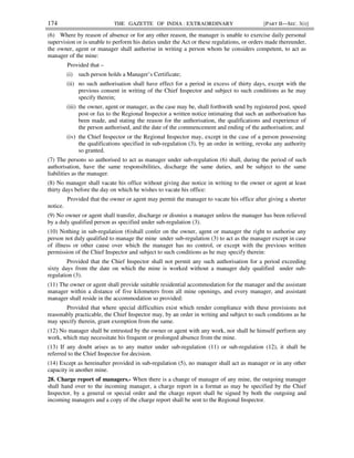 174 THE GAZETTE OF INDIA : EXTRAORDINARY [PART II—SEC. 3(i)]
(6) Where by reason of absence or for any other reason, the manager is unable to exercise daily personal
supervision or is unable to perform his duties under the Act or these regulations, or orders made thereunder,
the owner, agent or manager shall authorise in writing a person whom he considers competent, to act as
manager of the mine:
Provided that –
(i) such person holds a Manager’s Certificate;
(ii) no such authorisation shall have effect for a period in excess of thirty days, except with the
previous consent in writing of the Chief Inspector and subject to such conditions as he may
specify therein;
(iii) the owner, agent or manager, as the case may be, shall forthwith send by registered post, speed
post or fax to the Regional Inspector a written notice intimating that such an authorisation has
been made, and stating the reason for the authorisation, the qualifications and experience of
the person authorised, and the date of the commencement and ending of the authorisation; and
(iv) the Chief Inspector or the Regional Inspector may, except in the case of a person possessing
the qualifications specified in sub-regulation (3), by an order in writing, revoke any authority
so granted.
(7) The persons so authorised to act as manager under sub-regulation (6) shall, during the period of such
authorisation, have the same responsibilities, discharge the same duties, and be subject to the same
liabilities as the manager.
(8) No manager shall vacate his office without giving due notice in writing to the owner or agent at least
thirty days before the day on which he wishes to vacate his office:
Provided that the owner or agent may permit the manager to vacate his office after giving a shorter
notice.
(9) No owner or agent shall transfer, discharge or dismiss a manager unless the manager has been relieved
by a duly qualified person as specified under sub-regulation (3).
(10) Nothing in sub-regulation (6)shall confer on the owner, agent or manager the right to authorise any
person not duly qualified to manage the mine under sub-regulation (3) to act as the manager except in case
of illness or other cause over which the manager has no control, or except with the previous written
permission of the Chief Inspector and subject to such conditions as he may specify therein:
Provided that the Chief Inspector shall not permit any such authorisation for a period exceeding
sixty days from the date on which the mine is worked without a manager duly qualified under sub-
regulation (3).
(11) The owner or agent shall provide suitable residential accommodation for the manager and the assistant
manager within a distance of five kilometers from all mine openings, and every manager, and assistant
manager shall reside in the accommodation so provided:
Provided that where special difficulties exist which render compliance with these provisions not
reasonably practicable, the Chief Inspector may, by an order in writing and subject to such conditions as he
may specify therein, grant exemption from the same.
(12) No manager shall be entrusted by the owner or agent with any work, nor shall he himself perform any
work, which may necessitate his frequent or prolonged absence from the mine.
(13) If any doubt arises as to any matter under sub-regulation (11) or sub-regulation (12), it shall be
referred to the Chief Inspector for decision.
(14) Except as hereinafter provided in sub-regulation (5), no manager shall act as manager or in any other
capacity in another mine.
28. Charge report of managers.- When there is a change of manager of any mine, the outgoing manager
shall hand over to the incoming manager, a charge report in a format as may be specified by the Chief
Inspector, by a general or special order and the charge report shall be signed by both the outgoing and
incoming managers and a copy of the charge report shall be sent to the Regional Inspector.
 