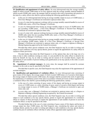 ¹Hkkx IIµ[k.M 3(i)º Hkkjr dk jkti=k % vlk/kj.k 175
29. Qualification and appointment of safety officer.- In every belowground mine the average monthly
output of which exceeds 5,000 tonnes or in every opencast mine the average monthly material handled of
which exceeds 20,000 cubic metre, the manager shall be assisted in the work of promoting safe practices in
the mine by a safety officer who shall be a person holding the following qualifications, namely:-
(a) in the case of a belowground mine having an average monthly output in excess of 15,000 tonnes, a
First Class Manager’s Certificate not restricted to opencast mines only;
(b) in case of a mine having opencast workings with an average monthly material handled in excess of
50,000 cubic metre, a First Class Manager’s Certificate;
(c) in case of a belowground mine having an average monthly output in excess of 10,000 tonnes, but
not exceeding 15,000 tonnes, a First Class Manager’s Certificate or Second Class Manager’s
Certificate not restricted to opencast mines only;
(d) in case of a mine with opencast workings having an average monthly material handled in excess of
20,000 cubic metre but not exceeding 50,000 cubic metre, a First Class Manager’s Certificate or
Second Class Manager’s Certificate;
(e) in the case of a belowground mine having an average monthly output in excess of 5,000 tonnes but
not exceeding 10,000 tonnes, holder of a First Class Manager’s Certificate or Second Class
Manager’s Certificate not restricted to opencast mines only, or a degree or diploma in Mining or
Mining Engineering approved by the Central Government:
Provided that where special conditions exist, the Chief Inspector may by an order in writing and
subject to such conditions as he may specify therein, permit or require the appointment of a safety officer in
variation of these provisions:
Provided further that where the Chief Inspector is of the opinion that, due to the large size of a
mine, or due to other conditions existing at a mine, it is not possible for the safety officer to attend to his
duties by himself, he may, by an order in writing and for reasons to be recorded therein, require the
appointment of such number of persons holding such qualifications as he may specify in the order, to assist
the safety officer.
30. Appointment of assistant manager.- In every mine, the manager shall be assisted by assistant
managers on the scale as may be specified by the Board.
Provided that in specific cases, the Chief Inspector may relax the requirement of the appointment of
assistant managers.
31. Qualification and appointment of ventilation officer.- In every belowground mine consisting of
gassy seams of first degree, the average output of which exceeds 5,000 tonnes or of second or third degree
the average output of which exceeds 2,500 tonnes, the manager shall be assisted in the work of supervising
the maintenance of ventilation system of the mine in accordance with the provisions of these regulations by
a ventilation officer who shall be a person holding the following qualifications, namely:-
(a) in the case of a mine consisting of gassy seams of first degree and having an average output in
excess of 15,000 tonnes or a mine consisting of gassy seams of second or third degree and having
an average output in excess of 10,000 tonnes, a Manager’s Certificate not restricted to open cast
mines only; and
(b) in every other case, a Manager’s Certificate not restricted to opencast mines only or a Degree or
Diploma in Mining or Mining Engineering recognised by the Central Government:
Provided that where special conditions exist, the Chief Inspector may, by an order in writing and
subject to such conditions as he may specify therein, permit or require the appointment of a ventilation
officer in variance of these provisions or require the appointment of such number of persons to assist the
ventilation officer, as may be specified in the order:
Provided further that in the case of a mine consisting of gassy seams of first degree and having an
average output less than 15,000 tonnes, the Chief Inspector may, considering the nature and extent of
workings therein, permit, by an order in writing and subject to such conditions as he may specify therein,
combine the post of ventilation officer with that of safety officer appointed under regulation 29.
 