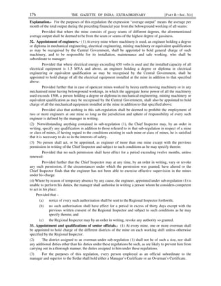 176 THE GAZETTE OF INDIA : EXTRAORDINARY [PART II—SEC. 3(i)]
Explanation.- For the purposes of this regulation the expression “average output” means the average per
month of the total output during the preceding financial year from the belowground working of all seams:
Provided that where the mine consists of gassy seams of different degrees, the aforementioned
average output shall be deemed to be from the seam or seams of the highest degree of gassiness.
32. Appointment of engineers.– (1) At every mine where machinery is used, an engineer holding a degree
or diploma in mechanical engineering, electrical engineering, mining machinery or equivalent qualification
as may be recognised by the Central Government, shall be appointed to hold general charge of such
machinery, and to be responsible for its installation, maintenance and safe working, who shall be
subordinate to manager:
Provided that where electrical energy exceeding 650 volts is used and the installed capacity of all
electrical equipment is 1.5 MVA and above, an engineer holding a degree or diploma in electrical
engineering or equivalent qualification as may be recognised by the Central Government, shall be
appointed to hold charge of all the electrical equipment installed at the mine in addition to that specified
above:
Provided further that in case of opencast mines worked by heavy earth moving machinery or in any
mechanised mine having belowground workings, in which the aggregate horse power of all the machinery
used exceeds 1500, a person holding a degree or diploma in mechanical engineering, mining machinery or
equivalent qualification as may be recognised by the Central Government, shall also be appointed to hold
charge of all the mechanical equipment installed at the mine in addition to that specified above:
Provided also that nothing in this sub-regulation shall be deemed to prohibit the employment of
two or more engineers at one mine so long as the jurisdiction and sphere of responsibility of every such
engineer is defined by the manager in writing.
(2) Notwithstanding anything contained in sub-regulation (1), the Chief Inspector may, by an order in
writing, specify any qualification in addition to those referred to in that sub-regulation in respect of a mine
or class of mines, if having regard to the conditions existing in such mine or class of mines, he is satisfied
that it is necessary to do so in the interests of safety.
(3) No person shall act, or be appointed, as engineer of more than one mine except with the previous
permission in writing of the Chief Inspector and subject to such conditions as he may specify therein:
Provided that no such permission shall have effect for a period exceeding twelve months, unless
renewed:
Provided further that the Chief Inspector may at any time, by an order in writing, vary or revoke
any such permission, if the circumstances under which the permission was granted, have altered or the
Chief Inspector finds that the engineer has not been able to exercise effective supervision in the mines
under his charge.
(4) Where by reason of temporary absence by any cause, the engineer, appointed under sub-regulation (1) is
unable to perform his duties, the manager shall authorise in writing a person whom he considers competent
to act in his place:
Provided that –
(a) notice of every such authorisation shall be sent to the Regional Inspector forthwith;
(b) no such authorisation shall have effect for a period in excess of thirty days except with the
previous written consent of the Regional Inspector and subject to such conditions as he may
specify therein; and
(c) the Regional Inspector may by an order in writing, revoke any authority so granted.
33. Appointment and qualifications of senior officials.- (1) At every mine, one or more overman shall
be appointed to hold charge of the different districts of the mine on each working shift unless otherwise
specified by the Regional Inspector.
(2) The district assigned to an overman under sub-regulation (1) shall not be of such a size, nor shall
any additional duties other than his duties under these regulations be such, as are likely to prevent him from
carrying out in a thorough manner, the duties assigned to him under these regulations.
(3) For the purposes of this regulation, every person employed as an official subordinate to the
manager and superior to the Sirdar shall hold either a Manager’s Certificate or an Overman’s Certificate.
 