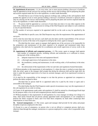 ¹Hkkx IIµ[k.M 3(i)º Hkkjr dk jkti=k % vlk/kj.k 177
34. Appointment of surveyors.– (1) At every mine, one or more persons holding a Surveyor’s Certificate
shall be appointed to be the surveyor for carrying out the surveys and levellings and for preparing the plans
and sections required under the Act or the regulations, or orders made thereunder.
Provided that in case of mines having opencast workings only, nothing in this sub-regulation shall
prohibit the appoint of one or more persons holding a Surveyor’s Certificate restricted to opencast mines
only for carrying out the surveys and levellings and for preparing the plans and sections required under the
Act or the regulations, or orders made thereunder.
(2) No person shall be appointed as a surveyor of more than one mine or in any other capacity in the
same mine, without the previous permission in writing of the Chief Inspector and subject to such conditions
as may be specified therein.
(3) The number of surveyors required to be appointed shall be on the scale as may be specified by the
Board:
Provided that in specific cases, the Chief Inspector may relax the requirement of the appointment of
surveyors.
(4) If a mine has more than one surveyor, each shall carry the duties and the responsibilities of the surveyor
for the part or section of the mine to be assigned in writing by the owner, agent or manager:
Provided that the owner, agent or manager shall appoint one of the surveyors to be responsible for
the preparation and maintenance of the plans required to be prepared and maintained under these
regulations who shall also be responsible for co-ordination and overall supervision of survey work in the
mine.
35. Appointment of officials and competent persons.– (1) The owner, agent or manager shall appoint
such number of competent persons, including officials and technicians as is sufficient to secure,
during each of the working shifts –
(i) adequate inspection of the mine and equipment thereof;
(ii) a thorough supervision of all operations in the mine;
(iii) the installation, running and maintenance, in safe working order, of all machinery in the mine;
and
(iv) the enforcement of the requirements of the Act and rules and regulations framed thereunder.
(2) Without prejudice to the requirement of sub-regulation (1), where the mine is worked on more than one
shift, the owner, agent or the manager shall arrange that during the afternoon shift and the night shift, the
mine is under the general supervision of at least an assistant manager, and of an experienced overman in
other cases.
(3) It shall be the responsibility of the manager to see that the persons so appointed are competent to
perform the duties assigned to them:
Provided that no person shall be so appointed unless he is paid by the owner or agent and is
answerable to the manager:
Provided further that the Chief Inspector under special circumstances may vary the requirements of
this sub-regulation by an order in writing.
(4) Copies of all appointments made under sub-regulation (1) shall be entered in a bound-paged book kept
for the purpose where a list of all such competent persons shall be maintained.
(5) Without prejudice to the requirements of sub-regulation (3), every manager on taking over charge of a
mine, shall satisfy himself that all persons already appointed under sub-regulation (1) are competent to
perform the duties assigned to them; and if he finds them competent, he shall either countersign their
authorisations or issue fresh ones.
36. General management.– (1) The owner, agent and manager shall provide for the safety and proper
discipline of persons employed in the mine.
(2) Except in a case of emergency, no person who is not an official or competent persons shall give,
otherwise than through the manager, instructions to a person employed in a mine, who is responsible to the
manager.
 