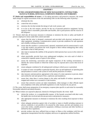 178 THE GAZETTE OF INDIA : EXTRAORDINARY [PART II—SEC. 3(i)]
CHAPTER V
DUTIES AND RESPONSIBILITIES OF MINE MANAGEMENT, CONTRACTORS,
MANUFACTURERS, OFFICIALS, COMPETENT PERSONS AND WORKMEN
37. Duties and responsibilities of owner.– (1) In taking preventive and protective measures, the owner
shall arrange for regular assessment of the risk and dealing with it in the following order of priority:-
(a) eliminate the risk;
(b) control the risk at source;
(c) minimize the risk that include the design of safe work systems; and
(d) in so far as the risk remains, provide for the use of personal protective equipment, having
regard to what is reasonable, practicable and feasible, and to good practice and the exercise of
due diligence.
(2) Owners shall take all necessary measures to eliminate or minimize the risks to safety and health of
persons employed in mines under their control and shall-
(a) ensure that the mine is designed, constructed and provided with electrical, mechanical and
other equipment, including a communication system, to provide conditions for safe operation
and a healthy working environment;
(b) ensure that the machine is commissioned, operated, maintained and de-commissioned in such
a way that workers can perform the work assigned to them without endangering their safety
and health or that of other persons;
(c) take steps to maintain the stability of the ground in which persons have access in the context of
their work;
(d) where practicable, provide from every underground workplace, two exits each of which is
connected to separate means of egress to the surface;
(e) ensure the monitoring, assessment and regular inspection of the working environment to
identify the various hazards to which the workers may be exposed and to assess their level of
exposure;
(f) ensure adequate ventilation for all underground working to which access is permitted;
(g) in respect of zones susceptible to particular hazards, draw up and implement an operating plan
and procedures to ensure a safe system of work and the protection of workers;
(h) take measures and precautions appropriate to the nature of a mine operation to prevent, detect
and combat the start and spread of fires, explosions and inundations;
(i) ensure that, when there is serious danger to the safety and health of workers, operations are
stopped and workers are evacuated to a safe location;
(j) ensure that corrective actions are taken immediately, when manager or other officials report
non-compliance with safety and health regulations or code of practice by any person.
(3) The owner shall ensure preparation of an emergency response plan specific to each mine for reasonably
foreseeable industrial and natural disasters.
(4) Where workers are exposed to physical, chemical or biological hazards, the owner shall-
(a) inform the workers, in a comprehensible manner, of the hazards associated with their work,
the health risks involved and relevant preventive and protective measures;
(b) take appropriate measures to eliminate or minimize the risks resulting from exposure to those
hazards;
(c) where adequate protection against risks of accident or injury to health including exposure to
adverse conditions is not possible to be ensured by other means, provide and maintain at no
cost to the worker, suitable protective equipment, clothing as necessary and other facilities as
defined by these regulations;
(d) provide workers who have suffered from an injury or illness at the workplace with first aid,
appropriate transportation from the workplace and access to appropriate medical facilities.
 