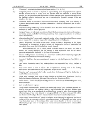 ¹Hkkx IIµ[k.M 3(i)º Hkkjr dk jkti=k % vlk/kj.k 161
(l) “Committee” means a committee appointed under section 12 of the Act;
(m) “competent person” in relation to any work or any machinery, plant or equipment means a person
who has attained the age of twenty years and who has been duly appointed in writing by the
manager as a person competent to supervise or perform that work, or to supervise the operation of
that machinery, plant or equipment, and who is responsible for the duties assigned to him, and
includes a shot firer;
(n) “contractor” means an individual, association of individuals, company, firm, local authority or
local body who provides for the services or operations in a mine on contract basis, and includes a
sub-contractor;
(o) “deep-hole drilling and blasting” means drill holes more than three meters in depth and used for
blasting in an opencast mining operation;
(p) “designer” means an individual, association of individuals, company or institution who designs a
coal mining system, method of coal mining, machinery, plant, equipment, appliance or substances
for use in coal mines;
(q) “discontinued working” means such working in a mine as have been discontinued for any reason
and are inaccessible or rendered inaccessible but are likely to be worked again;
(r) “District Magistrate” in relation to any mine, means the District Magistrate or the Deputy
Commissioner, as the case may be, who is vested with the executive powers of maintaining law
and order in the revenue district in which the mine is situated:
Provided that in the case of a mine, which is situated partly in one district and partly in
another, the District Magistrate for the purpose of these regulations shall be the District
Magistrate authorised in this behalf by the Central Government;
(s) “disused working” means such working in a mine where work has been temporarily stopped, but
which are accessible and include unused working;
(t) “explosive” shall have the same meaning as is assigned to it in the Explosives Act, 1884 (4 of
1884);
(u) “face” means the moving front of any working place or the inbye end of any gallery, roadway or
drift;
(v) “fiery seam” means a seam in which a fire or spontaneous heating exists in the working
belowground or in open cast workings lying within the precincts of a mine;
(w) “financial year” means a period of twelve months from the first day of April to the last day of
March of the successive year;
(x) “flame proof enclosure” shall have the same meaning as defined under the Central Electricity
Authority (Measures Relating to Safety and Electric Supply) Regulations, 2010;
(y) “Form” means a form as may be specified by an order or instruction by the Chief Inspector under
these regulations;
(z) “gas” includes fume or vapour;
(za) “gassy seam of the first degree” means a coal seam or part thereof lying within the precincts of a
mine not being an open cast working whether or not inflammable gas is actually detected in the
general body of the air at any place in its workings below ground, or when the percentage of the
inflammable gas, if and when detected, in such general body of air does not exceed 0.1 and the
rate of emission of such gas does not exceed one cubic meter per tonne of coal produced;
(zb) “gassy seam of the second degree” means a coal seam or part thereof lying within the precincts of
a mine not being an open cast working in which the percentage of inflammable gas in the general
body of air at any place in the workings of the seam is more than 0.1 or the rate of emission of
inflammable gas per tonne of coal produced exceeds one cubic meter but does not exceed ten
cubic meters;
 