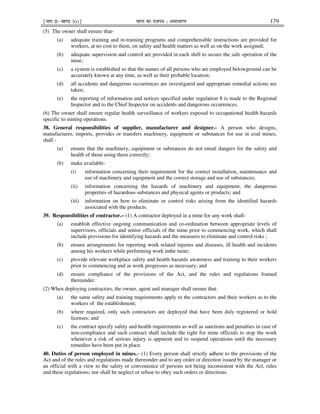 ¹Hkkx IIµ[k.M 3(i)º Hkkjr dk jkti=k % vlk/kj.k 179
(5) The owner shall ensure that-
(a) adequate training and re-training programs and comprehensible instructions are provided for
workers, at no cost to them, on safety and health matters as well as on the work assigned;
(b) adequate supervision and control are provided in each shift to secure the safe operation of the
mine;
(c) a system is established so that the names of all persons who are employed belowground can be
accurately known at any time, as well as their probable location;
(d) all accidents and dangerous occurrences are investigated and appropriate remedial actions are
taken;
(e) the reporting of information and notices specified under regulation 8 is made to the Regional
Inspector and to the Chief Inspector on accidents and dangerous occurrences.
(6) The owner shall ensure regular health surveillance of workers exposed to occupational health hazards
specific to mining operations.
38. General responsibilities of supplier, manufacturer and designer.- A person who designs,
manufactures, imports, provides or transfers machinery, equipment or substances for use in coal mines,
shall -
(a) ensure that the machinery, equipment or substances do not entail dangers for the safety and
health of those using them correctly;
(b) make available-
(i) information concerning their requirement for the correct installation, maintenance and
use of machinery and equipment and the correct storage and use of substances;
(ii) information concerning the hazards of machinery and equipment, the dangerous
properties of hazardous substances and physical agents or products; and
(iii) information on how to eliminate or control risks arising from the identified hazards
associated with the products.
39. Responsibilities of contractor.– (1) A contractor deployed in a mine for any work shall-
(a) establish effective ongoing communication and co-ordination between appropriate levels of
supervisors, officials and senior officials of the mine prior to commencing work, which shall
include provisions for identifying hazards and the measures to eliminate and control risks ;
(b) ensure arrangements for reporting work related injuries and diseases, ill health and incidents
among his workers while performing work inthe mine;
(c) provide relevant workplace safety and health hazards awareness and training to their workers
prior to commencing and as work progresses as necessary; and
(d) ensure compliance of the provisions of the Act, and the rules and regulations framed
thereunder.
(2) When deploying contractors, the owner, agent and manager shall ensure that:
(a) the same safety and training requirements apply to the contractors and their workers as to the
workers of the establishment;
(b) where required, only such contractors are deployed that have been duly registered or hold
licenses; and
(c) the contract specify safety and health requirements as well as sanctions and penalties in case of
non-compliance and such contract shall include the right for mine officials to stop the work
whenever a risk of serious injury is apparent and to suspend operations until the necessary
remedies have been put in place.
40. Duties of person employed in mines.– (1) Every person shall strictly adhere to the provisions of the
Act and of the rules and regulations made thereunder and to any order or direction issued by the manager or
an official with a view to the safety or convenience of persons not being inconsistent with the Act, rules
and these regulations; nor shall he neglect or refuse to obey such orders or directions.
 