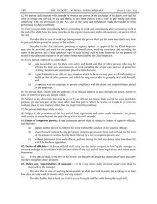180 THE GAZETTE OF INDIA : EXTRAORDINARY [PART II—SEC. 3(i)]
(2) No person shall interfere with, impede or obstruct any person in the discharge of his duties, nor shall he
offer or render any service, or use any threat, to any other person with a view to preventing him from
complying with the provisions of the Act and of the rules and regulations made thereunder or from
performing his duties faithfully.
(3) Every person shall, immediately before proceeding to work and immediately after terminating work at
the end of his shift, have his name recorded in the register maintained under sub-section (4) of section 48 of
the Act:
Provided that in case of workings belowground, the person shall get his name recorded every time
he proceeds belowground or returns to the surface:
Provided further that electronic punching or registry system as approved by the Chief Inspector
may also be provided and used for the purpose of identification, marking attendance and recording the
name of the person and a hard (printed) copy of such record shall be kept forthwith for the purpose of
record in the aforesaid register or in any other format specified by the Chief Inspector.
(4) Every person employed in a mine shall-
(a) take reasonable care for their own safety and health and that of other persons who may be
affected by their acts and omissions at work including the proper care and use of protective
clothing, facilities and equipment placed at their disposal;
(b) report forthwith to an official, any situation which he believes may pose a risk to hissafety or
health or that of other persons, and which he may not be able to properly deal with himself;
and
(c) co-operate with the employer to permit compliance with the duties and responsibilities placed
on the employer.
(5) No person shall, except with the authority of an official, remove or pass through any fence, barrier or
gate, or remove or pass any danger signal.
(6) Subject to any directions that may be given by an official, no person shall, except for some justifiable
purpose, go into any part of the mine other than that part in which he works, or travels to or from his
working place by any roadway other than the proper traveling roadway.
(7) No person shall sleep while on duty.
(8) Subject to the provisions of the Act and of these regulations and orders made thereunder, no person
shall remain in a mine beyond the period over which his shift extends.
41. Duties of competent person.- Every competent person shall be subject to orders of superior officials,
and shall not –
(a) depute another person to perform his work without the sanction of his superior official;
(b) absent himself without having previously obtained permission from such official for the term
of his absence or without having been relieved by a duly competent person; and
(c) without permission from such official, perform during his shift any duties other than those for
which he has been appointed.
42. Duties of officials.– (1) Every official shall carry out the duties assigned to him by the manager or
assistant manager in accordance with the provisions of the Act and of these regulations and orders made
thereunder.
(2) Every official shall, to the best of his power, see that persons under his charge understand and carry
out their respective duties properly.
43. Duties and responsibilities of manager.– (1) In every mine, daily personal supervision shall be
exercised by the manager:
Provided that in case of working belowground, he shall visit and examine the working on at least
four days in every week to ensure safety in every respect:
Provided further that at least one visit in every fortnight shall be made during the night shift:
 