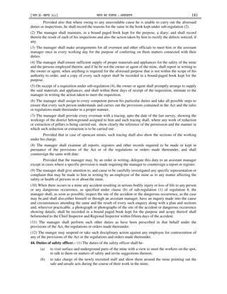 ¹Hkkx IIµ[k.M 3(i)º Hkkjr dk jkti=k % vlk/kj.k 181
Provided also that where owing to any unavoidable cause he is unable to carry out the aforesaid
duties or inspections, he shall record the reasons for the same in the book kept under sub-regulation (2).
(2) The manager shall maintain, in a bound paged book kept for the purpose, a diary; and shall record
therein the result of each of his inspections and also the action taken by him to rectify the defects noticed, if
any.
(3) The manager shall make arrangements for all overmen and other officials to meet him or the assistant
manager once in every working day for the purpose of conferring on them matters connected with their
duties.
(4) The manager shall ensure sufficient supply of proper materials and appliances for the safety of the mine
and the persons employed therein; and if he be not the owner or agent of the mine, shall report in writing to
the owner or agent, when anything is required for the aforesaid purpose that is not within the scope of his
authority to order, and a copy of every such report shall be recorded in a bound-paged book kept for the
purpose.
(5) On receipt of a requisition under sub-regulation (4), the owner or agent shall promptly arrange to supply
the said materials and appliances, and shall within three days of receipt of the requisition, intimate to the
manager in writing the action taken to meet the requisition.
(6) The manager shall assign to every competent person his particular duties and take all possible steps to
ensure that every such person understands and carries out the provisions contained in the Act and the rules
or regulations made thereunder in a proper manner.
(7) The manager shall provide every overman with a tracing, upto the date of the last survey, showing the
workings of the district belowground assigned to him and such tracing shall, where any work of reduction
or extraction of pillars is being carried out, show clearly the reference of the permission and the manner in
which such reduction or extraction is to be carried out:
Provided that in case of opencast mines, such tracing shall also show the sections of the working
under his charge.
(8) The manager shall examine all reports, registers and other records required to be made or kept in
pursuance of the provisions of the Act or of the regulations or orders made thereunder, and shall
countersign the same with date:
Provided that the manager may, by an order in writing, delegate this duty to an assistant manager
except in cases where a specific provision is made requiring the manager to countersign a report or register.
(9) The manager shall give attention to, and cause to be carefully investigated any specific representation or
complaint that may be made to him in writing by an employee of the mine as to any matter affecting the
safety or health of persons in or about the mine.
(10) When there occurs in a mine any accident resulting in serious bodily injury or loss of life to any person
or any dangerous occurrence, as specified under clause (b) of sub-regulation (1) of regulation 8, the
manager shall, as soon as possible, inspect the site of the accident or the dangerous occurrence, as the case
may be,and shall also,either himself or through an assistant manager, have an inquiry made into the cause
and circumstances attending the same and the result of every such enquiry along with a plan and sections
and, wherever practicable, a photograph or photographs of the site of the accident or dangerous occurrence
showing details, shall be recorded in a bound paged book kept for the purpose and acopy thereof shall
befurnished to the Chief Inspector and Regional Inspector within fifteen days of the accident.
(11) The manager shall perform such other duties as have been prescribed in that behalf under the
provisions of the Act, the regulations or orders made thereunder.
(12) The manger may suspend or take such disciplinary action against any employee for contravention of
any of the provisions of the Act or the regulations and orders made thereunder.
44. Duties of safety officer.– (1) The duties of the safety officer shall be-
(a) to visit surface and underground parts of the mine with a view to meet the workers on the spot,
to talk to them on matters of safety and invite suggestions thereon;
(b) to take charge of the newly recruited staff and show them around the mine pointing out the
safe and unsafe acts during the course of their work in the mine;
 