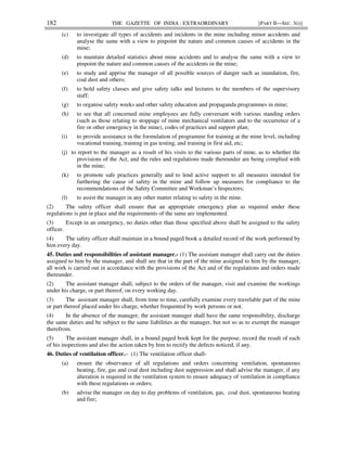 182 THE GAZETTE OF INDIA : EXTRAORDINARY [PART II—SEC. 3(i)]
(c) to investigate all types of accidents and incidents in the mine including minor accidents and
analyse the same with a view to pinpoint the nature and common causes of accidents in the
mine;
(d) to maintain detailed statistics about mine accidents and to analyse the same with a view to
pinpoint the nature and common causes of the accidents in the mine;
(e) to study and apprise the manager of all possible sources of danger such as inundation, fire,
coal dust and others;
(f) to hold safety classes and give safety talks and lectures to the members of the supervisory
staff;
(g) to organise safety weeks and other safety education and propaganda programmes in mine;
(h) to see that all concerned mine employees are fully conversant with various standing orders
(such as those relating to stoppage of mine mechanical ventilators and to the occurrence of a
fire or other emergency in the mine), codes of practices and support plan;
(i) to provide assistance in the formulation of programme for training at the mine level, including
vocational training, training in gas testing, and training in first aid, etc;
(j) to report to the manager as a result of his visits to the various parts of mine, as to whether the
provisions of the Act, and the rules and regulations made thereunder are being complied with
in the mine;
(k) to promote safe practices generally and to lend active support to all measures intended for
furthering the cause of safety in the mine and follow up measures for compliance to the
recommendations of the Safety Committee and Workman’s Inspectors;
(l) to assist the manager in any other matter relating to safety in the mine.
(2) The safety officer shall ensure that an appropriate emergency plan as required under these
regulations is put in place and the requirements of the same are implemented.
(3) Except in an emergency, no duties other than those specified above shall be assigned to the safety
officer.
(4) The safety officer shall maintain in a bound paged book a detailed record of the work performed by
him every day.
45. Duties and responsibilities of assistant manager.- (1) The assistant manager shall carry out the duties
assigned to him by the manager, and shall see that in the part of the mine assigned to him by the manager,
all work is carried out in accordance with the provisions of the Act and of the regulations and orders made
thereunder.
(2) The assistant manager shall, subject to the orders of the manager, visit and examine the workings
under his charge, or part thereof, on every working day.
(3) The assistant manager shall, from time to time, carefully examine every travelable part of the mine
or part thereof placed under his charge, whether frequented by work persons or not.
(4) In the absence of the manager, the assistant manager shall have the same responsibility, discharge
the same duties and be subject to the same liabilities as the manager, but not so as to exempt the manager
therefrom.
(5) The assistant manager shall, in a bound paged book kept for the purpose, record the result of each
of his inspections and also the action taken by him to rectify the defects noticed, if any.
46. Duties of ventilation officer.– (1) The ventilation officer shall-
(a) ensure the observance of all regulations and orders concerning ventilation, spontaneous
heating, fire, gas and coal dust including dust suppression and shall advise the manager, if any
alteration is required in the ventilation system to ensure adequacy of ventilation in compliance
with these regulations or orders;
(b) advise the manager on day to day problems of ventilation, gas, coal dust, spontaneous heating
and fire;
 