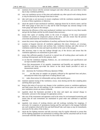 ¹Hkkx IIµ[k.M 3(i)º Hkkjr dk jkti=k % vlk/kj.k 183
(c) maintain close liaison with the assistant managers and other officials, and assist them in their
day-to-day ventilation problems;
(d) carry out ventilation surveys of the mine and undertake any other special work relating thereto
as may be directed by the manager from time to time;
(e) take such steps as are necessary to ensure compliance with the ventilation standards required
in terms of these regulations or otherwise;
(f) check the speed of main mechanical ventilator, amperage drawn by its electric motor, and fan
drift water gauge at least once in a day and he shall investigate any unusual change in the
water gauge and report to the manager;
(g) determine the efficiency of the main mechanical ventilator once at least in every three months
and get the fan blades and the fan drift cleaned when necessary;
(h) ensure that copies of standing orders in the event of stoppage of the main mechanical
ventilator are posted at conspicuous places at the mine, and also ensure that the persons
concerned understand the instructions contained therein;
(i) ensure the correct siting and installation of auxiliary and booster fans belowground;
(j) examine at frequent intervals all ventilation appliances like doors, brattices, air crossings,
regulators, stoppings, booster and auxiliary fans, ventilation ductings and other devices of
ventilation control in the mine and report any defect in the same to the manager;
(k) take necessary steps to stop any leakage through any of the devices and ensure that the
ventilation appliances are maintained in good order;
(l) ensure that sufficient quantity of good air is coursed into all working places and reaches all
workings belowground, and for this purpose, shall -
(i) see that the ventilation stoppings, brattices, etc., are constructed as per specifications and
are kept extended sufficiently;
(ii)see that measurements of air quantity, temperature and humidity are regularly taken as
specified and bring up-to-date the entries on the check boards provided at each air
measurement station;
(iii) determine the Ventilation Efficiency Quotient (VEQ);
(iv) see that mine air samples are properly collected at the appointed time and place,
and analysed within forty-eight hours of taking thereof; and
(v) make observations for inflammable and any other harmful gases;
(m) maintain separate tracing of the ventilation, rescue, stone dusting and the dust sampling plans
and bring them up-to-date;
(n) bring to the notice of surveyor any changes in the ventilation system or ventilation appliances
and shall ensure that all old markings on the ventilation and rescue plans are corrected and
new ventilation circuits are shown forthwith;
(o) regularly check the barometer provided at the mine and report any unusual change in
barometric pressure to the manager for appropriate actions;
(p) take care of the instruments and apparatus used in the mines for environmental monitoring and
ensure that all such instruments are maintained in good order and calibrated at specified
intervals;
(q) regularly visit returns of working districts and old workings including fire stoppings, if
necessary, for symptoms of spontaneous heating and fire and report to the manager forthwith
any such symptoms observed by him and shall himself take such steps as may be immediately
necessary for the safety of the workers;
(r) check the fire fighting measures and take necessary steps by regular rehearsals to ensure that
all fire fighting equipments are maintained in working order and the concerned staff are fit and
conversant with their duties in the event of a fire in the mine;
 