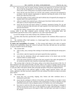 184 THE GAZETTE OF INDIA : EXTRAORDINARY [PART II—SEC. 3(i)]
(s) take necessary steps for proper cleaning, treatment and suppression of coal dust in the mine
and see that the arrangements for wet-cutting at the faces and water spraying at and within
ninety meters of the working places are properly installed and function satisfactorily;
(t) ensure that the stone dust barriers are correctly sited, properly constructed and maintained in
accordance with the statutory requirements or otherwise; and bring the entries on the check
boards up-to-date from time to time;
(u) ensure that samples of mine roadway dust and of airborne dust (if required by the manager) are
regularly taken in the specified manner;
(v) collect air samples from sealed off areas, exhaust gases from diesel vehicles and from such
other places as may be required by the manager;
(w) ensure that all records and reports relating to ventilation, spontaneous heating, fire, gas and
coal dust are kept up-to-date and entries are made regularly in the check boards for ventilation
and stone dust barriers:
Provided that nothing contained above shall exempt the manager, assistant manager, surveyor,
overman, sirdar or any other competent person concerned, from any corresponding duties and
responsibilities specified for them in these regulations or any orders made thereunder; and
(x) assist the manager in any matter relating to the ventilation of the mine.
(2) No duties other than those specified above shall be assigned to the ventilation officer except in an
emergency.
(3) The ventilation officer shall maintain, in a bound paged book, a detailed record of the work
performed by him every day.
47. Duties and responsibilities of overman.– (1) The overman shall subject to the orders of superior
officials, have responsibility, charge and control of such part of the mine, and shall carry out such duties,
as may be assigned to him by the manager.
(2) The overman shall, -
(a) while on duty, carry a tracing of the workings of such district and shall keep the tracing up-to-
date;
(b) in his district, make the inspections and reports required by these regulations;
(c) ensure that the subordinate officials and competent persons in his district carry out their
respective duties in a proper manner;
(d) ensure that mining operations in the part of the mine assigned to him under sub-regulation (1)
are carried out as per the code of practices framed under these regulations.
(3) The overman shall, to the best of his power, enforce in his district the provisions of the Act, of
these regulations and orders made thereunder, and shall, subject to the control of manager and the assistant
manager, if any, give such directions as may be necessary to ensure compliance with those provisions, and
to secure the safety of the district and the safety and proper discipline of the persons employed therein.
(4) The overman shall see that sufficient supplies of timber, support materials, brattice, tools and
tackles, appliances, and other necessaries required for the safe working of his district are kept at convenient
places therein.
(5) The overman shall –
(a) ensure that every air-crossing, stopping, door, brattice and other ventilation device is
maintained in good order;
(b) ensure that the ventilation is effective in his district, and when brattices or air pipes or ducts
are required to be used for the ventilation of the working places, he shall see that they are kept
sufficiently advanced so that an adequate amount of air reaches every such working place;
(c) have power to send out of the mine any person under his charge who infringes or attempts to
infringe any provision of the Act or of the regulations or orders made thereunder, or fails to
carry out any direction given with regard to safety, and shall report such matter in writing to
the manager;
 