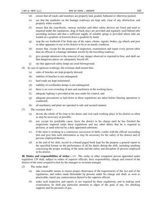 ¹Hkkx IIµ[k.M 3(i)º Hkkjr dk jkti=k % vlk/kj.k 185
(d) ensure that all tracks and tramlines are properly laid, graded, ballasted or otherwise packed;
(e) see that the manholes on the haulage roadways are kept safe, clear of any obstruction, and
properly white-washed;
(f) ensure that the stop-blocks, runway switches and other safety devices are fixed and used as
required under the regulations, drag or back-stays are provided and regularly used behind tubs
ascending inclines and that a sufficient supply of suitable sprags is provided where tubs are
loaded on a gradient or lowered down a gradient by hand;
(g) stop the use forthwith if he finds any of the ropes, chains, signals, brakes, jig wheels and post
or other apparatus in use in his district to be in an unsafe condition;
(h) ensure that, except for the purposes of inspection, examination and repair every person other
than an official or a haulage attendant travels by the travelling roadway;
(i) give prompt attention to the removal of any danger observed or reported to him, and shall see
that dangerous places are adequately fenced off;
(j) see that approved safety lamps are used belowground.
(6) In case of opencast workings, the overman shall ensure that-
(a) sides of benches are kept properly dressed;
(b) stability of benches is not endangered;
(c) haul roads are kept maintained;
(d) stability of overburden dumps is not endangered;
(e) there is no over-crowding of men and machinery at the working faces;
(f) adequate lighting is provided at the area under his control; and
(g) adequate precautions as laid down in these regulations are taken before blasting operations is
conducted;
(h) all machinery and plant are operated in safe and secured manner.
(7) The overman shall –
(a) devote the whole of his time to his duties and visit each working place in his district as often
as may be necessary or possible;
(b) not, except for justifiable cause, leave the district in his charge until he has finished the
inspections required under these regulations and any other duties that he is required to
perform, or until relieved by a duly appointed substitute;
(c) if the mine is working in a continuous succession of shifts, confer with the official succeeding
him and give him such information as may be necessary for the safety of his district and of
persons employed therein;
(d) at the end of his shift, record in a bound paged book kept for the purpose a general report in
the specified format on the performance of all his duties during the shift, including anything
concerning the proper working of the mine and the safety and discipline of persons employed
in his district.
48. Duties and responsibilities of sirdar.– (1) The sirdar or other competent person appointed under
regulation 129 shall, subject to orders of superior officials, have responsibility, charge and control of the
district of the mine assigned to him by the manager or assistant manager.
(2) The sirdar shall -
(a) take reasonable means to ensure proper observance of the requirements of the Act and of the
regulations, and orders made thereunder by persons under his charge and shall, as soon as
practicable, report any contravention thereof to his superior official;
(b) make such inspection and reports as are required by these regulations, and in making such
examination, he shall pay particular attention to edges of the goaf, if any, for checking
supports and for presence of gas;
 