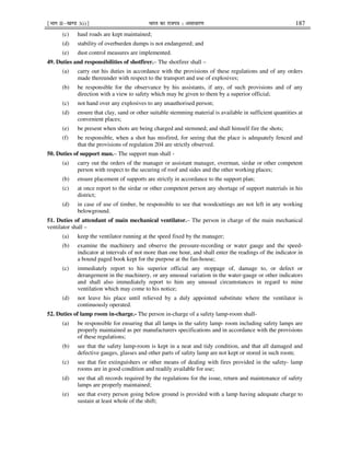 ¹Hkkx IIµ[k.M 3(i)º Hkkjr dk jkti=k % vlk/kj.k 187
(c) haul roads are kept maintained;
(d) stability of overburden dumps is not endangered; and
(e) dust control measures are implemented.
49. Duties and responsibilities of shotfirer.– The shotfirer shall –
(a) carry out his duties in accordance with the provisions of these regulations and of any orders
made thereunder with respect to the transport and use of explosives;
(b) be responsible for the observance by his assistants, if any, of such provisions and of any
direction with a view to safety which may be given to them by a superior official;
(c) not hand over any explosives to any unauthorised person;
(d) ensure that clay, sand or other suitable stemming material is available in sufficient quantities at
convenient places;
(e) be present when shots are being charged and stemmed; and shall himself fire the shots;
(f) be responsible, when a shot has misfired, for seeing that the place is adequately fenced and
that the provisions of regulation 204 are strictly observed.
50. Duties of support man.– The support man shall -
(a) carry out the orders of the manager or assistant manager, overman, sirdar or other competent
person with respect to the securing of roof and sides and the other working places;
(b) ensure placement of supports are strictly in accordance to the support plan;
(c) at once report to the sirdar or other competent person any shortage of support materials in his
district;
(d) in case of use of timber, be responsible to see that woodcuttings are not left in any working
belowground.
51. Duties of attendant of main mechanical ventilator.– The person in charge of the main mechanical
ventilator shall –
(a) keep the ventilator running at the speed fixed by the manager;
(b) examine the machinery and observe the pressure-recording or water gauge and the speed-
indicator at intervals of not more than one hour, and shall enter the readings of the indicator in
a bound paged book kept for the purpose at the fan-house;
(c) immediately report to his superior official any stoppage of, damage to, or defect or
derangement in the machinery, or any unusual variation in the water-gauge or other indicators
and shall also immediately report to him any unusual circumstances in regard to mine
ventilation which may come to his notice;
(d) not leave his place until relieved by a duly appointed substitute where the ventilator is
continuously operated.
52. Duties of lamp room in-charge.- The person in-charge of a safety lamp-room shall-
(a) be responsible for ensuring that all lamps in the safety lamp- room including safety lamps are
properly maintained as per manufacturers specifications and in accordance with the provisions
of these regulations;
(b) see that the safety lamp-room is kept in a neat and tidy condition, and that all damaged and
defective gauges, glasses and other parts of safety lamp are not kept or stored in such room;
(c) see that fire extinguishers or other means of dealing with fires provided in the safety- lamp
rooms are in good condition and readily available for use;
(d) see that all records required by the regulations for the issue, return and maintenance of safety
lamps are properly maintained;
(e) see that every person going below ground is provided with a lamp having adequate charge to
sustain at least whole of the shift;
 