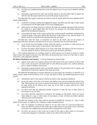 ¹Hkkx IIµ[k.M 3(i)º Hkkjr dk jkti=k % vlk/kj.k 189
(d) not allow any unauthorised person to enter the engine room or in any way to interfere with the
engine;
(e) thoroughly acquaint himself with, and carefully attend to, the prescribed code of signals and
shall not start the engine until he has received the proper signal to do so:
Provided that if the signal is indistinct, he shall not start the engine until it has been repeated and he
clearly understands it;
(f) avoid jerk in starting, running and stopping the engine, and shall cause the cage or other means
of conveyance to be brought gently to rest at any stopping place;
(g) while persons are being lowered or raised in the shaft, the winding engineman shall not drive
the engine at a speed higher than that fixed by the manager for man-riding purposes and
approved by the Regional Inspector;
(h) not unclutch the drum of his engine until he has assured himself immediately beforehand by
testing the brake of the drum against the full power of the engine to see that the brake is in
proper condition to hold the load suspended from the said drum:
Provided that when the drum is unclutched, he shall use the brake only for the purpose of
maintaining such drum stationery, and shall not lower men or materials from an unclutched drum;
(i) on no pretext leave the handle or brake whilst the engine is in motion, or while persons are
riding a cage or other means of conveyance in the shaft; and
(j) not leave the engine whilst persons are at work in the shaft, and whenever he has occasion to
leave the engine, he shall cut off the power and secure the drums with brake;
(2) The winding engineman of a winding engine by which persons are lowered or raised in a shaft,
shall not leave the engine at the end of his shift unless all the persons have come out of the shaft or unless
relieved by a duly appointed substitute.
56. Duties of banksman and onsetter.– (1) Every banksman or onsetter shall-
(a) subject to the orders of a superior official, have full control of the top or bottom of shaft or the
inset, as the case may be, and shall report to such official any person who, without authority,
gives a signal or disobeys instructions;
(b) thoroughly acquaint himself with, and carefully attend to, the prescribed code of signals, and
shall properly transmit the signals by the means provided:
Provided that the banksman or onsetter shall not act on any signal, the correctness of which he is in
doubt, except a signal which he believes to be “to stop” and shall not allow any unauthorised person to give
signals;
(c) immediately report to his superior official any defect in the signalling installation;
(d) devote the whole of his time to his duties, and shall not leave his post during the period of his
duty. Where persons are raised or lowered in the shaft, he shall not leave his post at the end of
his shift unless all the persons have come out of the shaft or unless relieved by a duly
appointed substitute;
(e) not allow more than the authorised number of persons to enter the cage or other means of
conveyance at any one time;
(f) not, unless specially authorised in writing by the manager in that behalf, allow any person
when riding in a cage or other means of conveyance, to take with him any bulky materials
other than tools and instruments:
Provided that nothing in this clause shall be deemed to prohibit the carrying, in a cage or other
means of conveyance, of explosives by a shotfirer or other competent person;
(g) after any stoppage of winding for repairs or for any other cause for a period exceeding two
hours, not allow any person to ride in the cage or other means of conveyance unless it has been
run at least one complete trip up and down the working portion of the shaft;
(h) not allow any person to ride on the top or edge of any cage or other means of conveyance
except when engaged in examination, repair or any other work in the shaft;
 