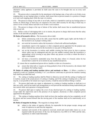 ¹Hkkx IIµ[k.M 3(i)º Hkkjr dk jkti=k % vlk/kj.k 191
alternative safety appliance is provided, he shall cause the same to be brought into use on every such
occasion.
(9) The person who is responsible for the attachment to the haulage rope, of any tub or set of tubs at any
stopping place on any haulage plane or incline, shall ensure that no person remains in a position of danger
at or near such stopping place while the rope is in motion.
(10) The person in charge of any tubs or set of tubs, which it is intended to send up any haulage plane or
incline on which drags or back-stays are required to be used, shall securely fix the drag or back-stay or
cause it to be so fixed, before such tub or set of tubs is set in motion.
(11) The person in charge at the top or bottom of the incline shall ensure that no unauthorised person
rides on any tub.
(12) Before a train of side-tipping tubs is set in motion, the person in charge shall ensure that the safety
catches of all such tubs are properly secured.
58. Duties of locomotive driver.– The locomotive driver shall-
(a) before commencing work in his shift, ensure that the audible signal, lights and the brakes of
the locomotive are in proper working order;
(b) not work the locomotive unless the locomotive is fitted with sufficient headlights;
(c) immediately report to the engineer or other competent person appointed for the purpose any
defect which he has noticed in the locomotive or any part or fitting thereof;
(d) not set the locomotive in motion until audible warning has been given by him to persons
whose safety may be endangered and also give the audible warning when the locomotive is
approaching a level crossing or any place where any person is at work or where the driver’s
sight is intercepted;
(e) not leave a locomotive unattended away from the place where it is housed, unless he has
ensured that it cannot be set in motion by any unauthorised person;
(f) ensure that no unauthorised person drives, handles or rides on a locomotive;
(g) ensure that when tubs or wagons are being pushed in front of the locomotive, the shunter shall
accompany the leading wagon.
59. Duties of cutting and loading machine driver and mechanic or fitter.– (1) When a machine is
required to work on a gradient exceeding 1 in 5, an effective contrivance to prevent the machine running
back shall be provided and used.
(2) No cutting or loading machine shall be flitted or otherwise moved with the cutting or loading tool
in motion, except in the actual process of cutting or loading, and if the cutting or loading tool, as the case
may be, is not possible to be locked out of gear securely, it shall be removed before flitting is started.
(3) No person shall make any repair or adjustment to a cutting or loading machine or shall put in or
take out a pick, until he has made such arrangements as will prevent the mechanism being inadvertently put
into motion while such operation is being performed.
(4) No person shall open or replace the cover of any electrical part of a cutting or loading machine,
except under the supervision and in the presence of an engineer, electrician or other competent person
appointed for the purpose.
(5) The cutting or loading machine driver shall not leave the machine unless he has completely cut off
the power and has assured himself that the moving parts of the machine shall not be inadvertently set in
motion.
60. Duties of magazine in-charge.– The magazine in-charge shall –
(a) subject to the orders of superior officials, be responsible for the proper receipt, storage and
issue of explosives in and from the magazine;
(b) maintain such records of the explosives received, stored and issued under clause (a), as are
required under the provisions of the Act, the Explosives Act,1884 (4 of 1884) and the rules,
regulations or orders made thereunder;
 