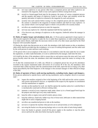 192 THE GAZETTE OF INDIA : EXTRAORDINARY [PART II—SEC. 3(i)]
(c) not issue explosives to any person other than a competent person and when explosives are
returned to the magazine, shall re-issue such explosives before issuing fresh stock;
(d) record in a bound paged book kept for the purpose, the names of various competent persons
and the quantity and nature of explosives issued to each of them; and similarly record the
quantity and nature of explosives returned to the magazine by each such person;
(e) securely lock each canister before issuing it to the competent person and also check whether
the canister is returned to the magazine in locked condition and shall not issue explosive in
any canister which is not in proper repair or which is not possible to be securely locked;
(f) not allow any unauthorised person to enter the magazine;
(g) not issue any explosive for which the stipulated shelf life has expired; and
(h) if he discovers any shortage of explosives in the magazine, forthwith inform the manager in
writing.
61. Duties of register keeper and attendance clerk, etc.- (1) Every person appointed to keep register or
other records required to be kept by or under the Act or under these regulations, or orders made thereunder,
or to make entries therein, shall make the necessary entries in ink or by other means specified by the Chief
Inspector with reasonable dispatch.
(2) During the whole time that persons are at work, the attendance clerk shall remain on duty at attendance
cabin which shall be provided near the workplaces, or in case of working belowground, near the outlet used
by the work persons to enter and leave such workings.
(3) No person who is not an employee of the mine or is not entitled to enter the mine under the Act or under
the regulations, or orders made thereunder, or is not so authorised by the manager, shall enter the mine.
(4) It shall be the duty of the attendance clerk to ensure that no such person enters the mine and if any such
person forcibly enters the mine, the attendance clerk shall immediately report the matter in writing to the
manger.
(5) If after the commencement of a shift, any official or a competent person has not got his attendance
recorded in the register maintained under sub-section (4) of section 48 of the Act, the attendance clerk
concerned shall, within two hours after the commencement of the shift, report the fact in writing or by other
means prescribed by the Chief Inspector, to the manager or the assistant manager or other official in-charge
of the shift.
62. Duties of operators of heavy earth moving machineries, excluding trucks, tippers and dumpers.-
Every person authorised to operate heavy earth moving machineries such as dragline, shovel or excavator
shall –
(a) inspect the machine assigned to him in the beginning of his shift and test the various systems,
sub-systems and protective devices, as stipulated in this respect by the engineer in consultation
with the manufacturer or supplier;
(b) not take out the machine for work nor shall he operate the machine unless he is satisfied that it
is mechanically sound and in efficient working order;
(c) maintain a record of every inspection made under clause (a) in a bound paged book kept for
the purpose and shall sign every entry made therein;
(d) keep the cabin or engine room and all window glasses clean;
(e) keep the walkways, hand-rails, ladder-ways free of loose tools, lubricants or other material that
might fall or cause a tripping hazard;
(f) not allow any unauthorised person to ride on the machine;
(g) not move or operate the machine when persons are in such proximity as to be endangered;
(h) not swing the bucket over the passing haulage units or over the cabin of units being loaded;
(i) lower the bucket to ground, switch-off the power supply to the machine or stop the prime
mover and lock the cabin door before leaving the machine;
 