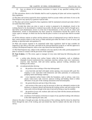 194 THE GAZETTE OF INDIA : EXTRAORDINARY [PART II—SEC. 3(i)]
(f) have an abstract of all statutory restrictions in respect of any specified working with a
reference.
(2) The conventions shown in the Schedule shall be used in preparing all plans and sections required by
these regulations.
(3) The plans and sections required by these regulations shall be accurate within such limits of error as the
Chief Inspector may specify by a general or special order.
(4) The plans and sections required by these regulations shall be maintained corrected up-to-date which is
not earlier than three months:
Provided that where any mine or seam or section is proposed to be abandoned, closed or the
working thereof to be discontinued or rendered inaccessible, the plan and section shall be brought up-to-
date before such abandonment, closure or at the time of discontinuance, as the case may be, unless such
abandonment, closure or discontinuance has been caused by circumstances beyond the control of the
owner, agent or manager, in which case the fact that the plan or section is not up-to-date shall be recorded
on it.
(5) All the reference stations at surface and the reference points of underground surveys shall be shown in
their correct position relative to the survey of India national grid within the limits of error of survey and
plotting, as specified under sub-regulation (3).
(6) Plans and sections required to be maintained under these regulations shall be kept available for
inspection in the office at the mine, and shall not be removed therefrom except by or with the approval in
writing of the Regional Inspector, unless a true copy thereof has been kept therein.
(7) The Chief Inspector may, subject to the conditions as he may specify in the order, permit preparation of
plans or sections in variance with the provisions of this regulation.
65. Type of plans.– (1) The owner, agent or manager of every mine shall keep the following plans and
sections:
(a) a surface plan showing every surface feature within the boundaries, such as telephone,
telegraph or power transmission line, watermain, tram-line, railway, road, river, watercourse,
reservoir, tank, bore-hole, shaft and incline opening, opencast working, subsidence and
building on the surface;
(b) an underground plan showing-
(i) the position of the workings of the mine belowground;
(ii) every bore-hole and shaft with depth, incline opening, cross-measure drift, goaf, fire-
stopping or seal, water-dam (with dimensions and other particulars of construction),
pumping station and haulage roadway;
(iii) every important surface feature within the boundaries, such as railway, road, river,
stream, water-course, tank, reservoir, opencast working and building which is within
200 meters of any part of the workings measured on the horizontal plane;
(iv) the general direction and rate of dip of the strata;
(v) such sections of the seam as may be necessary to show any substantial variation in the
thickness or character thereof and showing the working section, and such section of the
strata sunk or driven through in the mine or proved by boring as may be available;
(vi) the position of every roll, washout, dyke and every fault with the amount and direction
of its throw and hade;
(vii) an abstract of all statutory restrictions in respect of any specified working with reference
to the order imposing the same, and,
whenever this plan is brought up-to-date, the then position of the workings shall be shown by dotted line
drawn through the ends of the working and such dotted line shall be marked with the date of the last
survey;
 