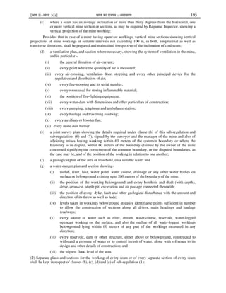 ¹Hkkx IIµ[k.M 3(i)º Hkkjr dk jkti=k % vlk/kj.k 195
(c) where a seam has an average inclination of more than thirty degrees from the horizontal, one
or more vertical mine section or sections, as may be required by Regional Inspector, showing a
vertical projection of the mine working:
Provided that in case of a mine having opencast workings, vertical mine sections showing vertical
projections of mine workings at suitable intervals not exceeding 100 m, in both, longitudinal as well as
transverse directions, shall be prepared and maintained irrespective of the inclination of coal seam;
(d) a ventilation plan, and section where necessary, showing the system of ventilation in the mine,
and in particular –
(i) the general direction of air-current;
(ii) every point where the quantity of air is measured;
(iii) every air-crossing, ventilation door, stopping and every other principal device for the
regulation and distribution of air;
(iv) every fire-stopping and its serial number;
(v) every room used for storing inflammable material;
(vi) the position of fire-fighting equipment;
(vii) every water-dam with dimensions and other particulars of construction;
(viii) every pumping, telephone and ambulance station;
(ix) every haulage and travelling roadway;
(x) every auxiliary or booster fan;
(xi) every stone dust barrier;
(e) a joint survey plan showing the details required under clause (b) of this sub-regulation and
sub-regulations (6) and (7), signed by the surveyor and the manager of the mine and also of
adjoining mines having working within 60 meters of the common boundary or where the
boundary is in dispute, within 60 meters of the boundary claimed by the owner of the mine
concerned signifying the correctness of the common boundary, or the disputed boundaries, as
the case may be, and of the position of the working in relation to one another;
(f) a geological plan of the area of leasehold, on a suitable scale; and
(g) a water-danger plan and section showing-
(i) nullah, river, lake, water pond, water coarse, drainage or any other water bodies on
surface or belowground existing upto 200 meters of the boundary of the mine;
(ii) the position of the working belowground and every borehole and shaft (with depth),
drive, cross-cut, staple pit, excavation and air passage connected therewith;
(iii) the position of every dyke, fault and other geological disturbance with the amount and
direction of its throw as well as hade;
(iv) levels taken in workings belowground at easily identifiable points sufficient in number
to allow the construction of sections along all drives, main headings and haulage
roadways;
(v) every source of water such as river, stream, water-course, reservoir, water-logged
opencast working on the surface, and also the outline of all water-logged workings
belowground lying within 60 meters of any part of the workings measured in any
direction;
(vi) every reservoir, dam or other structure, either above or belowground, constructed to
withstand a pressure of water or to control inrush of water, along with reference to its
design and other details of construction; and
(vii) the highest flood level of the area.
(2) Separate plans and sections for the working of every seam or of every separate section of every seam
shall be kept in respect of clauses (b), (c), (d) and (e) of sub-regulation (1):
 
