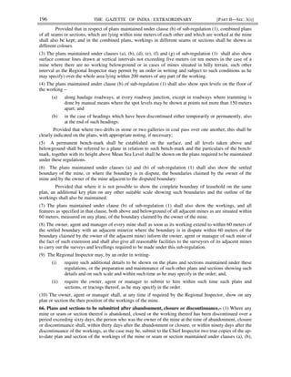 196 THE GAZETTE OF INDIA : EXTRAORDINARY [PART II—SEC. 3(i)]
Provided that in respect of plans maintained under clause (b) of sub-regulation (1), combined plans
of all seams or sections, which are lying within nine meters of each other and which are worked at the mine
shall also be kept; and in the combined plans, workings in different seams or sections shall be shown in
different colours.
(3) The plans maintained under clauses (a), (b), (d), (e), (f) and (g) of sub-regulation (1) shall also show
surface contour lines drawn at vertical intervals not exceeding five meters (or ten meters in the case of a
mine where there are no working belowground or in cases of mines situated in hilly terrain, such other
interval as the Regional Inspector may permit by an order in writing and subject to such conditions as he
may specify) over the whole area lying within 200 meters of any part of the working.
(4) The plans maintained under clause (b) of sub-regulation (1) shall also show spot levels on the floor of
the working –
(a) along haulage roadways, at every roadway junction, except in roadways where tramming is
done by manual means where the spot levels may be shown at points not more than 150 meters
apart; and
(b) in the case of headings which have been discontinued either temporarily or permanently, also
at the end of such headings:
Provided that where two drifts in stone or two galleries in coal pass over one another, this shall be
clearly indicated on the plans, with appropriate noting, if necessary;
(5) A permanent bench-mark shall be established on the surface, and all levels taken above and
belowground shall be referred to a plane in relation to such bench-mark and the particulars of the bench-
mark, together with its height above Mean Sea Level shall be shown on the plans required to be maintained
under these regulations.
(6) The plans maintained under clauses (a) and (b) of sub-regulation (1) shall also show the settled
boundary of the mine, or where the boundary is in dispute, the boundaries claimed by the owner of the
mine and by the owner of the mine adjacent to the disputed boundary:
Provided that where it is not possible to show the complete boundary of leasehold on the same
plan, an additional key plan on any other suitable scale showing such boundaries and the outline of the
workings shall also be maintained.
(7) The plans maintained under clause (b) of sub-regulation (1) shall also show the workings, and all
features as specified in that clause, both above and belowground of all adjacent mines as are situated within
60 meters, measured on any plane, of the boundary claimed by the owner of the mine.
(8) The owner, agent and manager of every mine shall as soon as its working extend to within 60 meters of
the settled boundary with an adjacent mine(or where the boundary is in dispute within 60 meters of the
boundary claimed by the owner of the adjacent mine) inform the owner, agent or manager of such mine of
the fact of such extension and shall also give all reasonable facilities to the surveyors of its adjacent mines
to carry out the surveys and levellings required to be made under this sub-regulation.
(9) The Regional Inspector may, by an order in writing-
(i) require such additional details to be shown on the plans and sections maintained under these
regulations, or the preparation and maintenance of such other plans and sections showing such
details and on such scale and within such time as he may specify in the order; and,
(ii) require the owner, agent or manager to submit to him within such time such plans and
sections, or tracings thereof, as he may specify in the order.
(10) The owner, agent or manager shall, at any time if required by the Regional Inspector, show on any
plan or section the then position of the workings of the mine.
66. Plans and sections to be submitted after abandonment, closure or discontinuance.– (1) Where any
mine or seam or section thereof is abandoned, closed or the working thereof has been discontinued over a
period exceeding sixty days, the person who was the owner of the mine at the time of abandonment, closure
or discontinuance shall, within thirty days after the abandonment or closure, or within ninety days after the
discontinuance of the workings, as the case may be, submit to the Chief Inspector two true copies of the up-
to-date plan and section of the workings of the mine or seam or section maintained under clauses (a), (b),
 