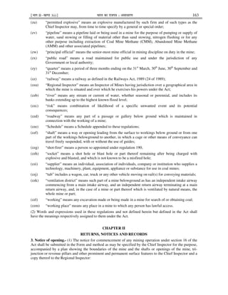 ¹Hkkx IIµ[k.M 3(i)º Hkkjr dk jkti=k % vlk/kj.k 163
(zu) “permitted explosive” means an explosive manufactured by such firm and of such types as the
Chief Inspector may, from time to time specify by a general or special order;
(zv) “pipeline” means a pipeline laid or being used in a mine for the purpose of pumping or supply of
water, sand stowing or filling of material other than sand stowing, nitrogen flushing or for any
other purpose including extraction of Coal Mine Methane (CMM), Abandoned Mine Methane
(AMM) and other associated pipelines;
(zw) “principal official” means the senior-most mine official in mining discipline on duty in the mine;
(zx) “public road” means a road maintained for public use and under the jurisdiction of any
Government or local authority;
(zy) “quarter” means a period of three months ending on the 31st
March, 30th
June, 30th
September and
31st
December;
(zz) “railway” means a railway as defined in the Railways Act, 1989 (24 of 1989);
(zza) “Regional Inspector” means an Inspector of Mines having jurisdiction over a geographical area in
which the mine is situated and over which he exercises his powers under the Act;
(zzb) “river” means any stream or current of water, whether seasonal or perennial, and includes its
banks extending up to the highest known flood level;
(zzc) “risk” means combination of likelihood of a specific unwanted event and its potential
consequences;
(zzd) “roadway” means any part of a passage or gallery below ground which is maintained in
connection with the working of a mine;
(zze) “Schedule” means a Schedule appended to these regulations;
(zzf) “shaft” means a way or opening leading from the surface to workings below ground or from one
part of the workings belowground to another, in which a cage or other means of conveyance can
travel freely suspended, with or without the use of guides;
(zzg) “shot-firer” means a person so appointed under regulation 190;
(zzh) “socket” means a shot hole or blast hole or part thereof remaining after being charged with
explosive and blasted, and which is not known to be a misfired hole;
(zzi) “supplier” means an individual, association of individuals, company or institution who supplies a
technology, machinery, plant, equipment, appliance or substance for use in coal mines;
(zzj) “tub” includes a wagon, car, truck or any other vehicle moving on rail(s) for conveying materials;
(zzk) “ventilation district” means such part of a mine belowground as has an independent intake airway
commencing from a main intake airway, and an independent return airway terminating at a main
return airway, and, in the case of a mine or part thereof which is ventilated by natural means, the
whole mine or part;
(zzl) “working” means any excavation made or being made in a mine for search of or obtaining coal;
(zzm) “working place” means any place in a mine to which any person has lawful access.
(2) Words and expressions used in these regulations and not defined herein but defined in the Act shall
have the meanings respectively assigned to them under the Act.
CHAPTER II
RETURNS, NOTICES AND RECORDS
3. Notice of opening.- (1) The notice for commencement of any mining operation under section 16 of the
Act shall be submitted in the Form and method as may be specified by the Chief Inspector for the purpose,
accompanied by a plan showing the boundaries of the mine and the shafts or openings of the mine, tri-
junction or revenue pillars and other prominent and permanent surface features to the Chief Inspector and a
copy thereof to the Regional Inspector:
 