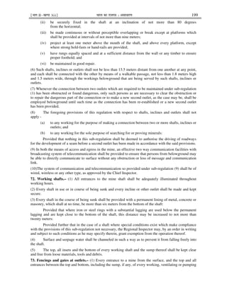 ¹Hkkx IIµ[k.M 3(i)º Hkkjr dk jkti=k % vlk/kj.k 199
(ii) be securely fixed in the shaft at an inclination of not more than 80 degrees
from the horizontal;
(iii) be made continuous or without perceptible overlapping or break except at platforms which
shall be provided at intervals of not more than nine meters;
(iv) project at least one meter above the mouth of the shaft, and above every platform, except
where strong hold-fasts or hand-rails are provided;
(v) have rungs equally spaced and at a sufficient distance from the wall or any timber to ensure
proper foothold; and
(vi) be maintained in good repair.
(6) Such shafts, inclines or outlets shall not be less than 13.5 meters distant from one another at any point,
and each shall be connected with the other by means of a walkable passage, not less than 1.8 meters high
and 1.5 meters wide, through the workings belowground that are being served by such shafts, inclines or
outlets.
(7) Whenever the connection between two outlets which are required to be maintained under sub-regulation
(1) has been obstructed or found dangerous, only such persons as are necessary to clear the obstruction or
to repair the dangerous part of the connection or to make a new second outlet, as the case may be, shall be
employed belowground until such time as the connection has been re-established or a new second outlet
has been provided.
(8) The foregoing provisions of this regulation with respect to shafts, inclines and outlets shall not
apply -
(a) to any working for the purpose of making a connection between two or more shafts, inclines or
outlets; and
(b) to any working for the sole purpose of searching for or proving minerals:
Provided that nothing in this sub-regulation shall be deemed to authorise the driving of roadways
for the development of a seam before a second outlet has been made in accordance with the said provisions.
(9) In both the means of access and egress in the mine, an effective two way communication facilities with
broadcasting system of telecommunication shall be provided to ensure that persons from belowground may
be able to directly communicate to surface without any obstruction or loss of message and communication
link.
(10)The system of communication and telecommunication so provided under sub-regulation (9) shall be of
wired, wireless or any other type, as approved by the Chief Inspector.
72. Working shafts.– (1) All entrances to the mine shaft shall be adequately illuminated throughout
working hours.
(2) Every shaft in use or in course of being sunk and every incline or other outlet shall be made and kept
secure.
(3) Every shaft in the course of being sunk shall be provided with a permanent lining of metal, concrete or
masonry, which shall at no time, be more than six meters from the bottom of the shaft:
Provided that where iron or steel rings with a substantial lagging are used below the permanent
lagging and are kept close to the bottom of the shaft, this distance may be increased to not more than
twenty meters:
Provided further that in the case of a shaft where special conditions exist which make compliance
with the provisions of this sub-regulation not necessary, the Regional Inspector may, by an order in writing
and subject to such conditions as he may specify therein, grant exemption from the operation thereof.
(4) Surface and seepage water shall be channeled in such a way as to prevent it from falling freely into
the shaft.
(5) The top, all insets and the bottom of every working shaft and the sump thereof shall be kept clear
and free from loose materials, tools and debris.
73. Fencings and gates at outlets.– (1) Every entrance to a mine from the surface, and the top and all
entrances between the top and bottom, including the sump, if any, of every working, ventilating or pumping
 