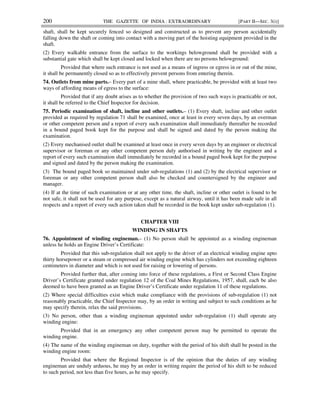 200 THE GAZETTE OF INDIA : EXTRAORDINARY [PART II—SEC. 3(i)]
shaft, shall be kept securely fenced so designed and constructed as to prevent any person accidentally
falling down the shaft or coming into contact with a moving part of the hoisting equipment provided in the
shaft.
(2) Every walkable entrance from the surface to the workings belowground shall be provided with a
substantial gate which shall be kept closed and locked when there are no persons belowground:
Provided that where such entrance is not used as a means of ingress or egress in or out of the mine,
it shall be permanently closed so as to effectively prevent persons from entering therein.
74. Outlets from mine parts.– Every part of a mine shall, where practicable, be provided with at least two
ways of affording means of egress to the surface:
Provided that if any doubt arises as to whether the provision of two such ways is practicable or not,
it shall be referred to the Chief Inspector for decision.
75. Periodic examination of shaft, incline and other outlets.– (1) Every shaft, incline and other outlet
provided as required by regulation 71 shall be examined, once at least in every seven days, by an overman
or other competent person and a report of every such examination shall immediately thereafter be recorded
in a bound paged book kept for the purpose and shall be signed and dated by the person making the
examination.
(2) Every mechanised outlet shall be examined at least once in every seven days by an engineer or electrical
supervisor or foreman or any other competent person duly authorised in writing by the engineer and a
report of every such examination shall immediately be recorded in a bound paged book kept for the purpose
and signed and dated by the person making the examination.
(3) The bound paged book so maintained under sub-regulations (1) and (2) by the electrical supervisor or
foreman or any other competent person shall also be checked and countersigned by the engineer and
manager.
(4) If at the time of such examination or at any other time, the shaft, incline or other outlet is found to be
not safe, it shall not be used for any purpose, except as a natural airway, until it has been made safe in all
respects and a report of every such action taken shall be recorded in the book kept under sub-regulation (1).
CHAPTER VIII
WINDING IN SHAFTS
76. Appointment of winding engineman.– (1) No person shall be appointed as a winding engineman
unless he holds an Engine Driver’s Certificate:
Provided that this sub-regulation shall not apply to the driver of an electrical winding engine upto
thirty horsepower or a steam or compressed air winding engine which has cylinders not exceeding eighteen
centimeters in diameter and which is not used for raising or lowering of persons.
Provided further that, after coming into force of these regulations, a First or Second Class Engine
Driver’s Certificate granted under regulation 12 of the Coal Mines Regulations, 1957, shall, each be also
deemed to have been granted as an Engine Driver’s Certificate under regulation 11 of these regulations.
(2) Where special difficulties exist which make compliance with the provisions of sub-regulation (1) not
reasonably practicable, the Chief Inspector may, by an order in writing and subject to such conditions as he
may specify therein, relax the said provisions.
(3) No person, other than a winding engineman appointed under sub-regulation (1) shall operate any
winding engine:
Provided that in an emergency any other competent person may be permitted to operate the
winding engine.
(4) The name of the winding engineman on duty, together with the period of his shift shall be posted in the
winding engine room:
Provided that where the Regional Inspector is of the opinion that the duties of any winding
engineman are unduly arduous, he may by an order in writing require the period of his shift to be reduced
to such period, not less than five hours, as he may specify.
 
