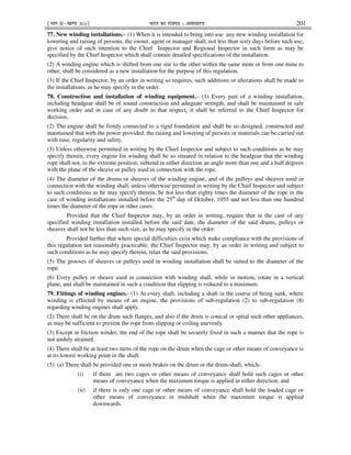 ¹Hkkx IIµ[k.M 3(i)º Hkkjr dk jkti=k % vlk/kj.k 201
77. New winding installations.– (1) When it is intended to bring into use any new winding installation for
lowering and raising of persons, the owner, agent or manager shall, not less than sixty days before such use,
give notice of such intention to the Chief Inspector and Regional Inspector in such form as may be
specified by the Chief Inspector which shall contain detailed specifications of the installation.
(2) A winding engine which is shifted from one site to the other within the same mine or from one mine to
other, shall be considered as a new installation for the purpose of this regulation.
(3) If the Chief Inspector, by an order in writing so requires, such additions or alterations shall be made to
the installations, as he may specify in the order.
78. Construction and installation of winding equipment.– (1) Every part of a winding installation,
including headgear shall be of sound construction and adequate strength, and shall be maintained in safe
working order and in case of any doubt in that respect, it shall be referred to the Chief Inspector for
decision.
(2) The engine shall be firmly connected to a rigid foundation and shall be so designed, constructed and
maintained that with the power provided, the raising and lowering of persons or materials can be carried out
with ease, regularity and safety.
(3) Unless otherwise permitted in writing by the Chief Inspector and subject to such conditions as he may
specify therein, every engine for winding shall be so situated in relation to the headgear that the winding
rope shall not, in the extreme position, subtend in either direction an angle more than one and a half degrees
with the plane of the sheave or pulley used in connection with the rope.
(4) The diameter of the drums or sheaves of the winding engine, and of the pulleys and sheaves used in
connection with the winding shall, unless otherwise permitted in writing by the Chief Inspector and subject
to such conditions as he may specify therein, be not less than eighty times the diameter of the rope in the
case of winding installations installed before the 25th
day of October, 1955 and not less than one hundred
times the diameter of the rope in other cases:
Provided that the Chief Inspector may, by an order in writing, require that in the case of any
specified winding installation installed before the said date, the diameter of the said drums, pulleys or
sheaves shall not be less than such size, as he may specify in the order:
Provided further that where special difficulties exist which make compliance with the provisions of
this regulation not reasonably practicable, the Chief Inspector may, by an order in writing and subject to
such conditions as he may specify therein, relax the said provisions.
(5) The grooves of sheaves or pulleys used in winding installation shall be suited to the diameter of the
rope.
(6) Every pulley or sheave used in connection with winding shall, while in motion, rotate in a vertical
plane, and shall be maintained in such a condition that slipping is reduced to a minimum.
79. Fittings of winding engines.- (1) At every shaft, including a shaft in the course of being sunk, where
winding is effected by means of an engine, the provisions of sub-regulation (2) to sub-regulation (8)
regarding winding engines shall apply.
(2) There shall be on the drum such flanges, and also if the drum is conical or spiral such other appliances,
as may be sufficient to prevent the rope from slipping or coiling unevenly.
(3) Except in friction winder, the end of the rope shall be securely fixed in such a manner that the rope is
not unduly strained.
(4) There shall be at least two turns of the rope on the drum when the cage or other means of conveyance is
at its lowest working point in the shaft.
(5) (a) There shall be provided one or more brakes on the drum or the drum-shaft, which-
(i) if there are two cages or other means of conveyance shall hold such cages or other
means of conveyance when the maximum torque is applied in either direction; and
(ii) if there is only one cage or other means of conveyance shall hold the loaded cage or
other means of conveyance in midshaft when the maximum torque is applied
downwards.
 