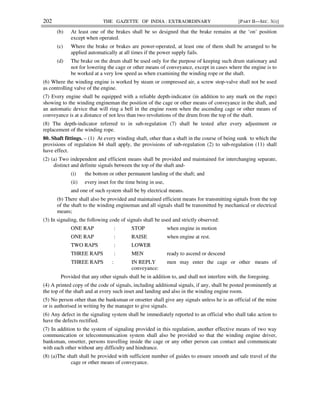 202 THE GAZETTE OF INDIA : EXTRAORDINARY [PART II—SEC. 3(i)]
(b) At least one of the brakes shall be so designed that the brake remains at the ‘on’ position
except when operated.
(c) Where the brake or brakes are power-operated, at least one of them shall be arranged to be
applied automatically at all times if the power supply fails.
(d) The brake on the drum shall be used only for the purpose of keeping such drum stationary and
not for lowering the cage or other means of conveyance, except in cases where the engine is to
be worked at a very low speed as when examining the winding rope or the shaft.
(6) Where the winding engine is worked by steam or compressed air, a screw stop-valve shall not be used
as controlling valve of the engine.
(7) Every engine shall be equipped with a reliable depth-indicator (in addition to any mark on the rope)
showing to the winding engineman the position of the cage or other means of conveyance in the shaft, and
an automatic device that will ring a bell in the engine room when the ascending cage or other means of
conveyance is at a distance of not less than two revolutions of the drum from the top of the shaft.
(8) The depth-indicator referred to in sub-regulation (7) shall be tested after every adjustment or
replacement of the winding rope.
80. Shaft fittings. – (1) At every winding shaft, other than a shaft in the course of being sunk to which the
provisions of regulation 84 shall apply, the provisions of sub-regulation (2) to sub-regulation (11) shall
have effect.
(2) (a) Two independent and efficient means shall be provided and maintained for interchanging separate,
distinct and definite signals between the top of the shaft and-
(i) the bottom or other permanent landing of the shaft; and
(ii) every inset for the time being in use,
and one of such system shall be by electrical means.
(b) There shall also be provided and maintained efficient means for transmitting signals from the top
of the shaft to the winding engineman and all signals shall be transmitted by mechanical or electrical
means;
(3) In signaling, the following code of signals shall be used and strictly observed:
ONE RAP : STOP when engine in motion
ONE RAP : RAISE when engine at rest.
TWO RAPS : LOWER
THREE RAPS : MEN ready to ascend or descend
THREE RAPS : IN REPLY men may enter the cage or other means of
conveyance:
Provided that any other signals shall be in addition to, and shall not interfere with, the foregoing.
(4) A printed copy of the code of signals, including additional signals, if any, shall be posted prominently at
the top of the shaft and at every such inset and landing and also in the winding engine room.
(5) No person other than the banksman or onsetter shall give any signals unless he is an official of the mine
or is authorised in writing by the manager to give signals.
(6) Any defect in the signaling system shall be immediately reported to an official who shall take action to
have the defects rectified.
(7) In addition to the system of signaling provided in this regulation, another effective means of two way
communication or telecommunication system shall also be provided so that the winding engine driver,
banksman, onsetter, persons travelling inside the cage or any other person can contact and communicate
with each other without any difficulty and hindrance.
(8) (a)The shaft shall be provided with sufficient number of guides to ensure smooth and safe travel of the
cage or other means of conveyance.
 